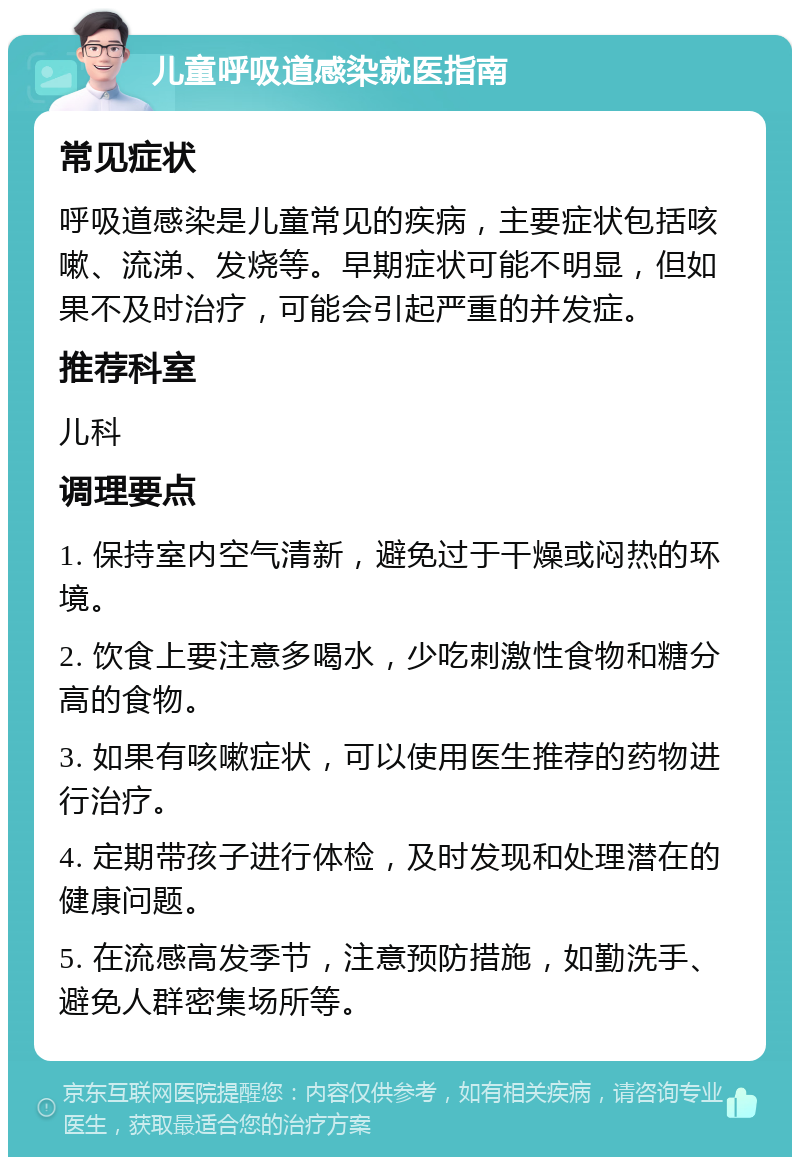 儿童呼吸道感染就医指南 常见症状 呼吸道感染是儿童常见的疾病，主要症状包括咳嗽、流涕、发烧等。早期症状可能不明显，但如果不及时治疗，可能会引起严重的并发症。 推荐科室 儿科 调理要点 1. 保持室内空气清新，避免过于干燥或闷热的环境。 2. 饮食上要注意多喝水，少吃刺激性食物和糖分高的食物。 3. 如果有咳嗽症状，可以使用医生推荐的药物进行治疗。 4. 定期带孩子进行体检，及时发现和处理潜在的健康问题。 5. 在流感高发季节，注意预防措施，如勤洗手、避免人群密集场所等。