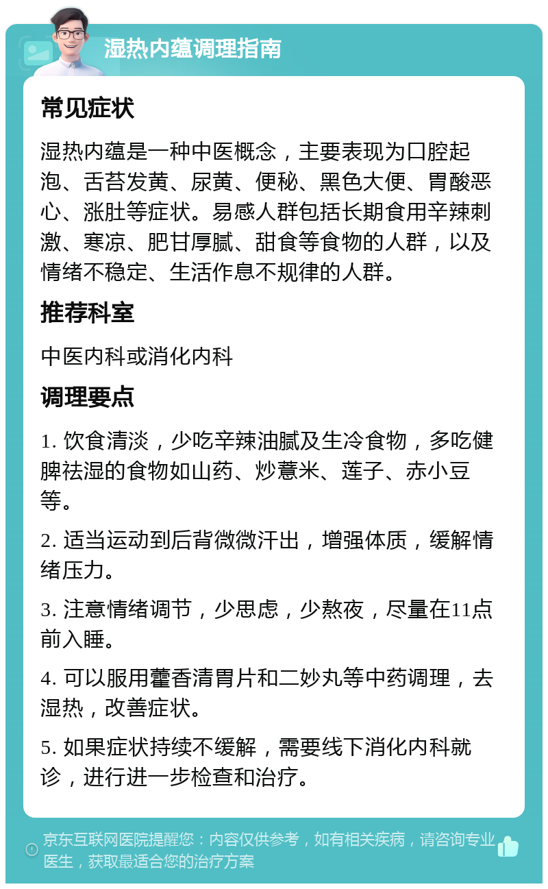 湿热内蕴调理指南 常见症状 湿热内蕴是一种中医概念，主要表现为口腔起泡、舌苔发黄、尿黄、便秘、黑色大便、胃酸恶心、涨肚等症状。易感人群包括长期食用辛辣刺激、寒凉、肥甘厚腻、甜食等食物的人群，以及情绪不稳定、生活作息不规律的人群。 推荐科室 中医内科或消化内科 调理要点 1. 饮食清淡，少吃辛辣油腻及生冷食物，多吃健脾祛湿的食物如山药、炒薏米、莲子、赤小豆等。 2. 适当运动到后背微微汗出，增强体质，缓解情绪压力。 3. 注意情绪调节，少思虑，少熬夜，尽量在11点前入睡。 4. 可以服用藿香清胃片和二妙丸等中药调理，去湿热，改善症状。 5. 如果症状持续不缓解，需要线下消化内科就诊，进行进一步检查和治疗。