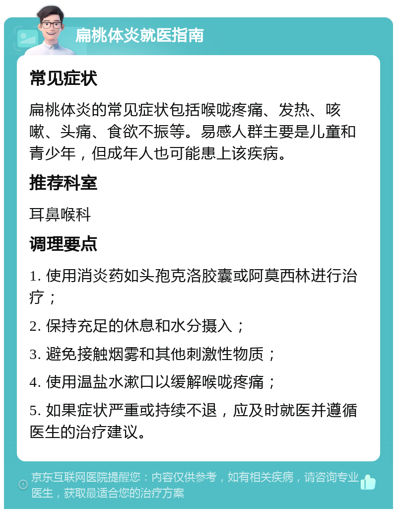 扁桃体炎就医指南 常见症状 扁桃体炎的常见症状包括喉咙疼痛、发热、咳嗽、头痛、食欲不振等。易感人群主要是儿童和青少年，但成年人也可能患上该疾病。 推荐科室 耳鼻喉科 调理要点 1. 使用消炎药如头孢克洛胶囊或阿莫西林进行治疗； 2. 保持充足的休息和水分摄入； 3. 避免接触烟雾和其他刺激性物质； 4. 使用温盐水漱口以缓解喉咙疼痛； 5. 如果症状严重或持续不退，应及时就医并遵循医生的治疗建议。