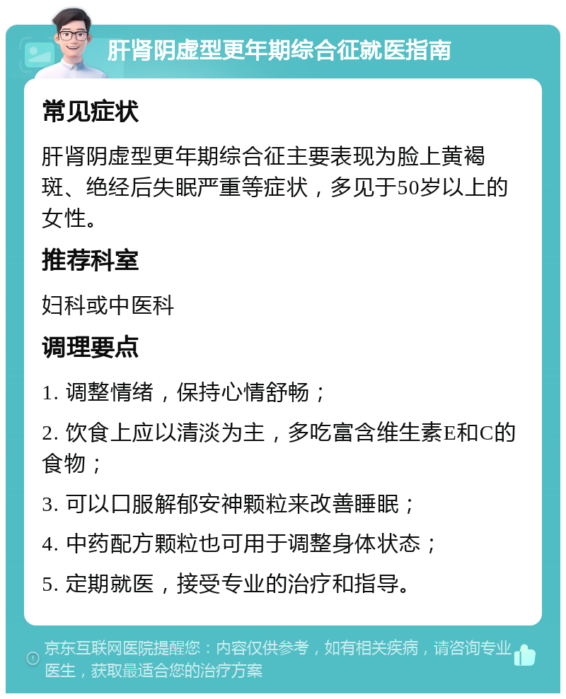 肝肾阴虚型更年期综合征就医指南 常见症状 肝肾阴虚型更年期综合征主要表现为脸上黄褐斑、绝经后失眠严重等症状，多见于50岁以上的女性。 推荐科室 妇科或中医科 调理要点 1. 调整情绪，保持心情舒畅； 2. 饮食上应以清淡为主，多吃富含维生素E和C的食物； 3. 可以口服解郁安神颗粒来改善睡眠； 4. 中药配方颗粒也可用于调整身体状态； 5. 定期就医，接受专业的治疗和指导。