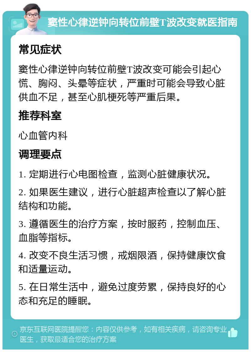 窦性心律逆钟向转位前壁T波改变就医指南 常见症状 窦性心律逆钟向转位前壁T波改变可能会引起心慌、胸闷、头晕等症状，严重时可能会导致心脏供血不足，甚至心肌梗死等严重后果。 推荐科室 心血管内科 调理要点 1. 定期进行心电图检查，监测心脏健康状况。 2. 如果医生建议，进行心脏超声检查以了解心脏结构和功能。 3. 遵循医生的治疗方案，按时服药，控制血压、血脂等指标。 4. 改变不良生活习惯，戒烟限酒，保持健康饮食和适量运动。 5. 在日常生活中，避免过度劳累，保持良好的心态和充足的睡眠。