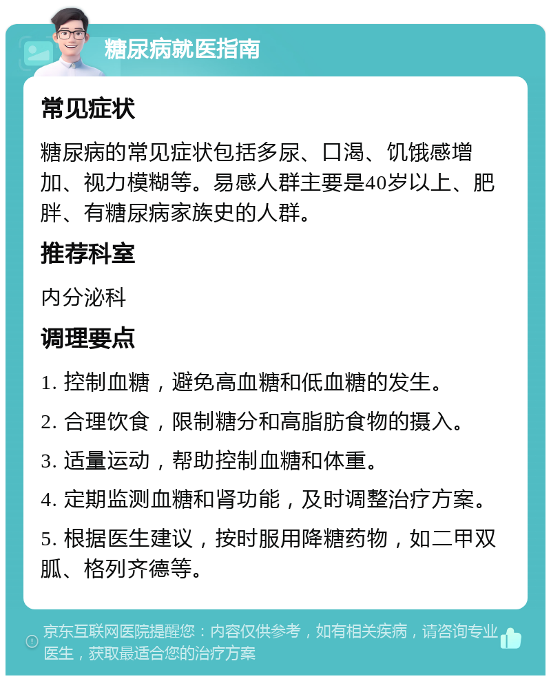 糖尿病就医指南 常见症状 糖尿病的常见症状包括多尿、口渴、饥饿感增加、视力模糊等。易感人群主要是40岁以上、肥胖、有糖尿病家族史的人群。 推荐科室 内分泌科 调理要点 1. 控制血糖，避免高血糖和低血糖的发生。 2. 合理饮食，限制糖分和高脂肪食物的摄入。 3. 适量运动，帮助控制血糖和体重。 4. 定期监测血糖和肾功能，及时调整治疗方案。 5. 根据医生建议，按时服用降糖药物，如二甲双胍、格列齐德等。