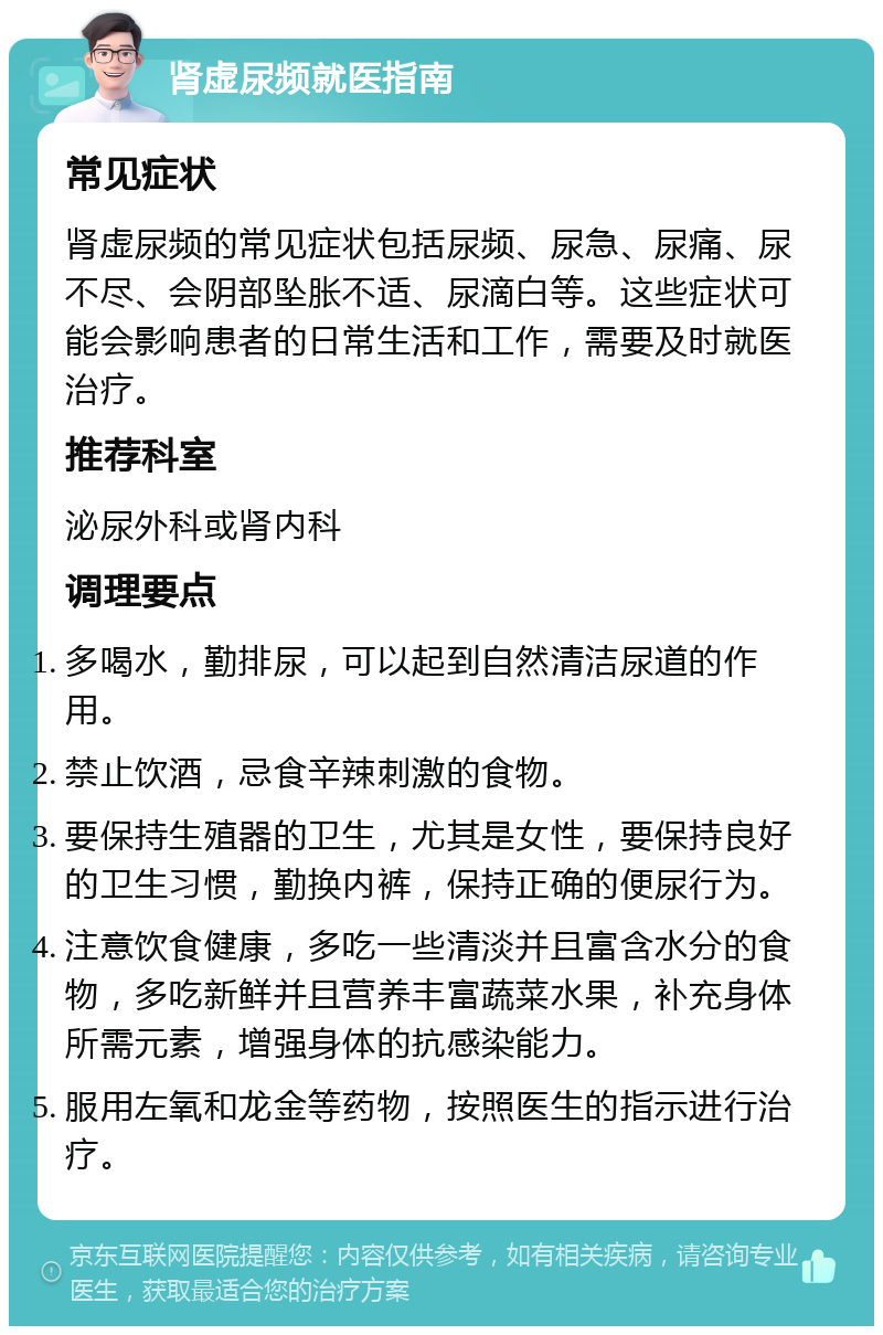 肾虚尿频就医指南 常见症状 肾虚尿频的常见症状包括尿频、尿急、尿痛、尿不尽、会阴部坠胀不适、尿滴白等。这些症状可能会影响患者的日常生活和工作，需要及时就医治疗。 推荐科室 泌尿外科或肾内科 调理要点 多喝水，勤排尿，可以起到自然清洁尿道的作用。 禁止饮酒，忌食辛辣刺激的食物。 要保持生殖器的卫生，尤其是女性，要保持良好的卫生习惯，勤换内裤，保持正确的便尿行为。 注意饮食健康，多吃一些清淡并且富含水分的食物，多吃新鲜并且营养丰富蔬菜水果，补充身体所需元素，增强身体的抗感染能力。 服用左氧和龙金等药物，按照医生的指示进行治疗。