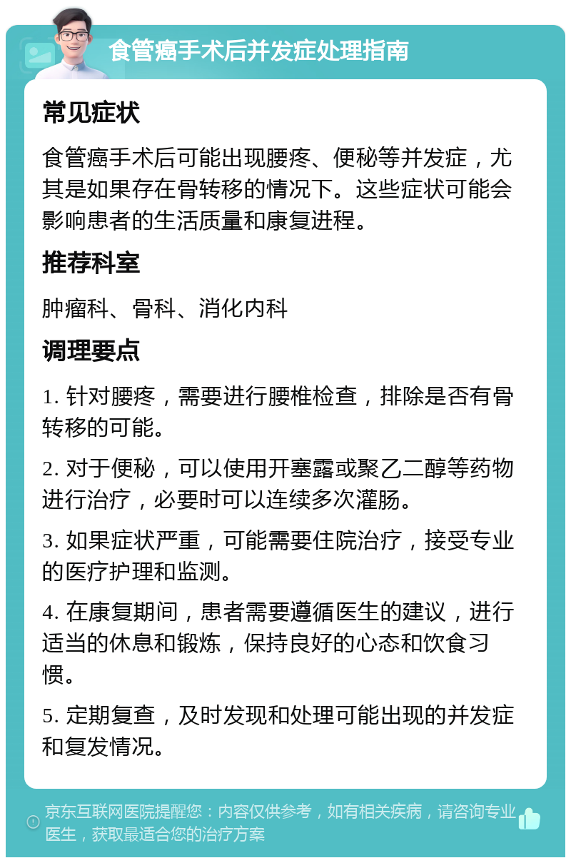 食管癌手术后并发症处理指南 常见症状 食管癌手术后可能出现腰疼、便秘等并发症，尤其是如果存在骨转移的情况下。这些症状可能会影响患者的生活质量和康复进程。 推荐科室 肿瘤科、骨科、消化内科 调理要点 1. 针对腰疼，需要进行腰椎检查，排除是否有骨转移的可能。 2. 对于便秘，可以使用开塞露或聚乙二醇等药物进行治疗，必要时可以连续多次灌肠。 3. 如果症状严重，可能需要住院治疗，接受专业的医疗护理和监测。 4. 在康复期间，患者需要遵循医生的建议，进行适当的休息和锻炼，保持良好的心态和饮食习惯。 5. 定期复查，及时发现和处理可能出现的并发症和复发情况。