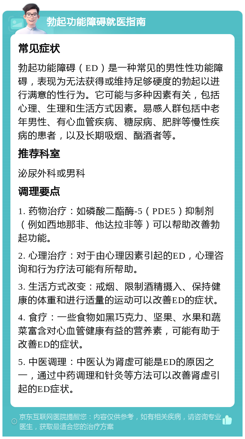 勃起功能障碍就医指南 常见症状 勃起功能障碍（ED）是一种常见的男性性功能障碍，表现为无法获得或维持足够硬度的勃起以进行满意的性行为。它可能与多种因素有关，包括心理、生理和生活方式因素。易感人群包括中老年男性、有心血管疾病、糖尿病、肥胖等慢性疾病的患者，以及长期吸烟、酗酒者等。 推荐科室 泌尿外科或男科 调理要点 1. 药物治疗：如磷酸二酯酶-5（PDE5）抑制剂（例如西地那非、他达拉非等）可以帮助改善勃起功能。 2. 心理治疗：对于由心理因素引起的ED，心理咨询和行为疗法可能有所帮助。 3. 生活方式改变：戒烟、限制酒精摄入、保持健康的体重和进行适量的运动可以改善ED的症状。 4. 食疗：一些食物如黑巧克力、坚果、水果和蔬菜富含对心血管健康有益的营养素，可能有助于改善ED的症状。 5. 中医调理：中医认为肾虚可能是ED的原因之一，通过中药调理和针灸等方法可以改善肾虚引起的ED症状。