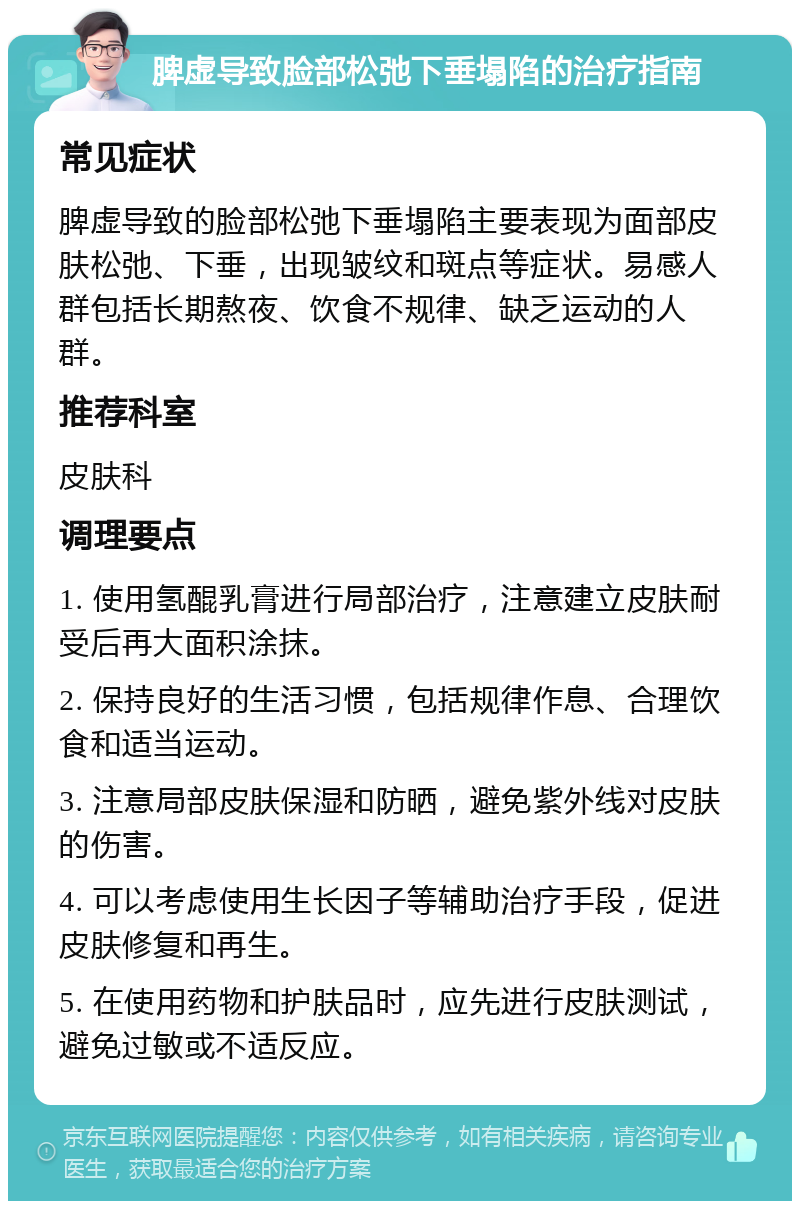 脾虚导致脸部松弛下垂塌陷的治疗指南 常见症状 脾虚导致的脸部松弛下垂塌陷主要表现为面部皮肤松弛、下垂，出现皱纹和斑点等症状。易感人群包括长期熬夜、饮食不规律、缺乏运动的人群。 推荐科室 皮肤科 调理要点 1. 使用氢醌乳膏进行局部治疗，注意建立皮肤耐受后再大面积涂抹。 2. 保持良好的生活习惯，包括规律作息、合理饮食和适当运动。 3. 注意局部皮肤保湿和防晒，避免紫外线对皮肤的伤害。 4. 可以考虑使用生长因子等辅助治疗手段，促进皮肤修复和再生。 5. 在使用药物和护肤品时，应先进行皮肤测试，避免过敏或不适反应。