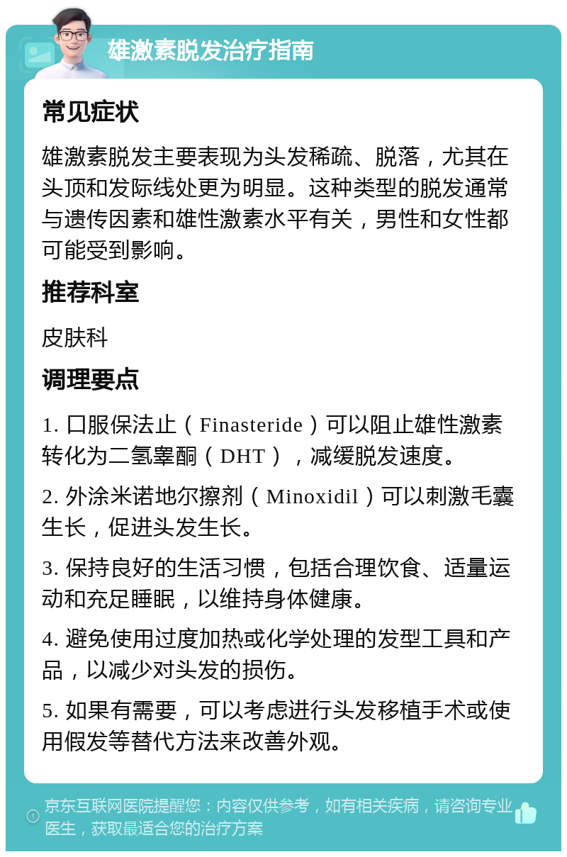 雄激素脱发治疗指南 常见症状 雄激素脱发主要表现为头发稀疏、脱落，尤其在头顶和发际线处更为明显。这种类型的脱发通常与遗传因素和雄性激素水平有关，男性和女性都可能受到影响。 推荐科室 皮肤科 调理要点 1. 口服保法止（Finasteride）可以阻止雄性激素转化为二氢睾酮（DHT），减缓脱发速度。 2. 外涂米诺地尔擦剂（Minoxidil）可以刺激毛囊生长，促进头发生长。 3. 保持良好的生活习惯，包括合理饮食、适量运动和充足睡眠，以维持身体健康。 4. 避免使用过度加热或化学处理的发型工具和产品，以减少对头发的损伤。 5. 如果有需要，可以考虑进行头发移植手术或使用假发等替代方法来改善外观。