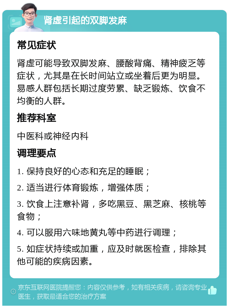 肾虚引起的双脚发麻 常见症状 肾虚可能导致双脚发麻、腰酸背痛、精神疲乏等症状，尤其是在长时间站立或坐着后更为明显。易感人群包括长期过度劳累、缺乏锻炼、饮食不均衡的人群。 推荐科室 中医科或神经内科 调理要点 1. 保持良好的心态和充足的睡眠； 2. 适当进行体育锻炼，增强体质； 3. 饮食上注意补肾，多吃黑豆、黑芝麻、核桃等食物； 4. 可以服用六味地黄丸等中药进行调理； 5. 如症状持续或加重，应及时就医检查，排除其他可能的疾病因素。