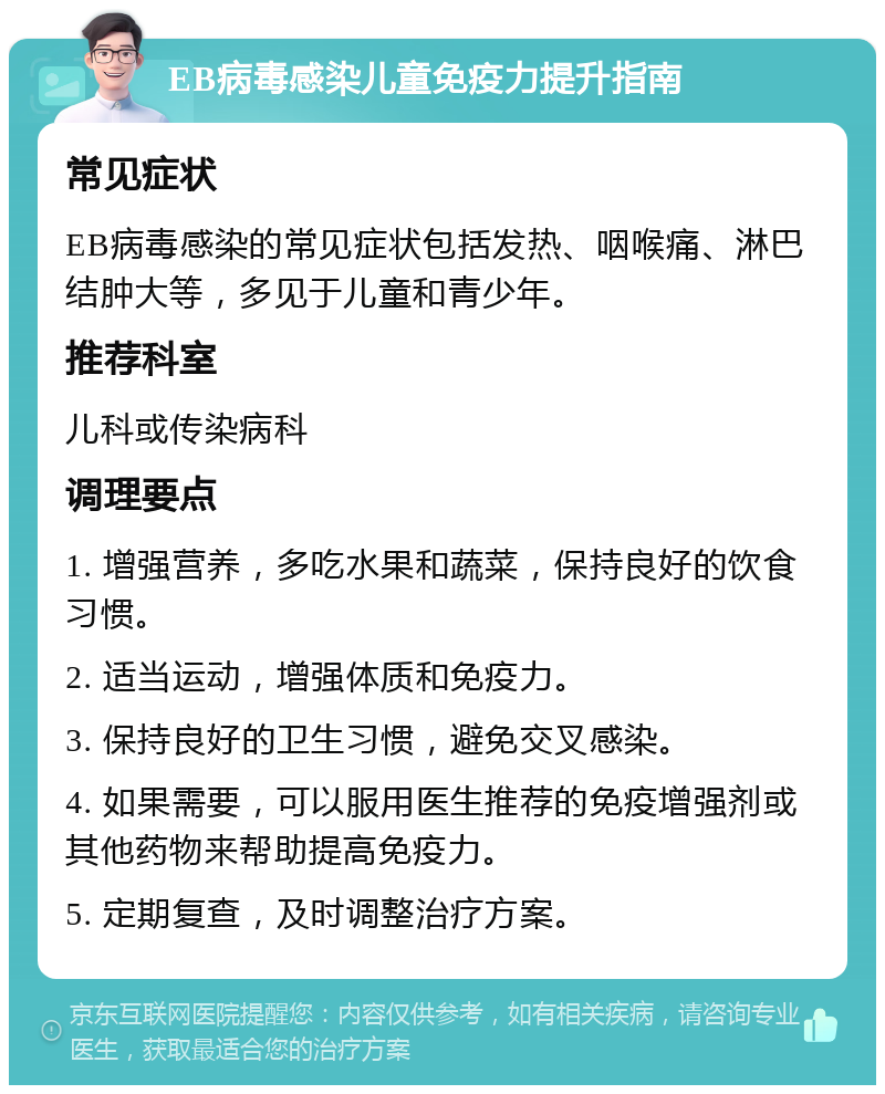 EB病毒感染儿童免疫力提升指南 常见症状 EB病毒感染的常见症状包括发热、咽喉痛、淋巴结肿大等，多见于儿童和青少年。 推荐科室 儿科或传染病科 调理要点 1. 增强营养，多吃水果和蔬菜，保持良好的饮食习惯。 2. 适当运动，增强体质和免疫力。 3. 保持良好的卫生习惯，避免交叉感染。 4. 如果需要，可以服用医生推荐的免疫增强剂或其他药物来帮助提高免疫力。 5. 定期复查，及时调整治疗方案。