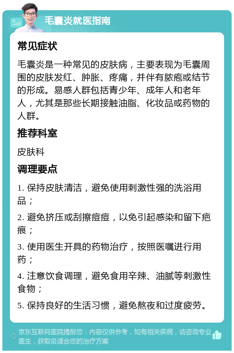 毛囊炎就医指南 常见症状 毛囊炎是一种常见的皮肤病，主要表现为毛囊周围的皮肤发红、肿胀、疼痛，并伴有脓疱或结节的形成。易感人群包括青少年、成年人和老年人，尤其是那些长期接触油脂、化妆品或药物的人群。 推荐科室 皮肤科 调理要点 1. 保持皮肤清洁，避免使用刺激性强的洗浴用品； 2. 避免挤压或刮擦痘痘，以免引起感染和留下疤痕； 3. 使用医生开具的药物治疗，按照医嘱进行用药； 4. 注意饮食调理，避免食用辛辣、油腻等刺激性食物； 5. 保持良好的生活习惯，避免熬夜和过度疲劳。