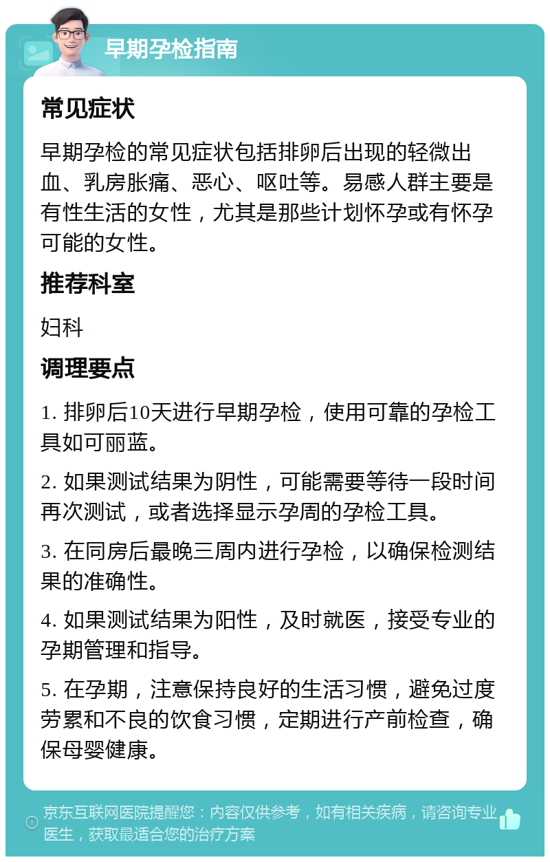 早期孕检指南 常见症状 早期孕检的常见症状包括排卵后出现的轻微出血、乳房胀痛、恶心、呕吐等。易感人群主要是有性生活的女性，尤其是那些计划怀孕或有怀孕可能的女性。 推荐科室 妇科 调理要点 1. 排卵后10天进行早期孕检，使用可靠的孕检工具如可丽蓝。 2. 如果测试结果为阴性，可能需要等待一段时间再次测试，或者选择显示孕周的孕检工具。 3. 在同房后最晚三周内进行孕检，以确保检测结果的准确性。 4. 如果测试结果为阳性，及时就医，接受专业的孕期管理和指导。 5. 在孕期，注意保持良好的生活习惯，避免过度劳累和不良的饮食习惯，定期进行产前检查，确保母婴健康。