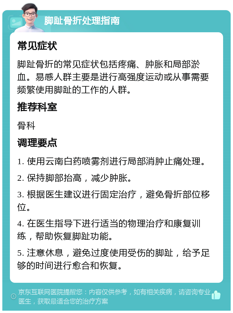 脚趾骨折处理指南 常见症状 脚趾骨折的常见症状包括疼痛、肿胀和局部淤血。易感人群主要是进行高强度运动或从事需要频繁使用脚趾的工作的人群。 推荐科室 骨科 调理要点 1. 使用云南白药喷雾剂进行局部消肿止痛处理。 2. 保持脚部抬高，减少肿胀。 3. 根据医生建议进行固定治疗，避免骨折部位移位。 4. 在医生指导下进行适当的物理治疗和康复训练，帮助恢复脚趾功能。 5. 注意休息，避免过度使用受伤的脚趾，给予足够的时间进行愈合和恢复。