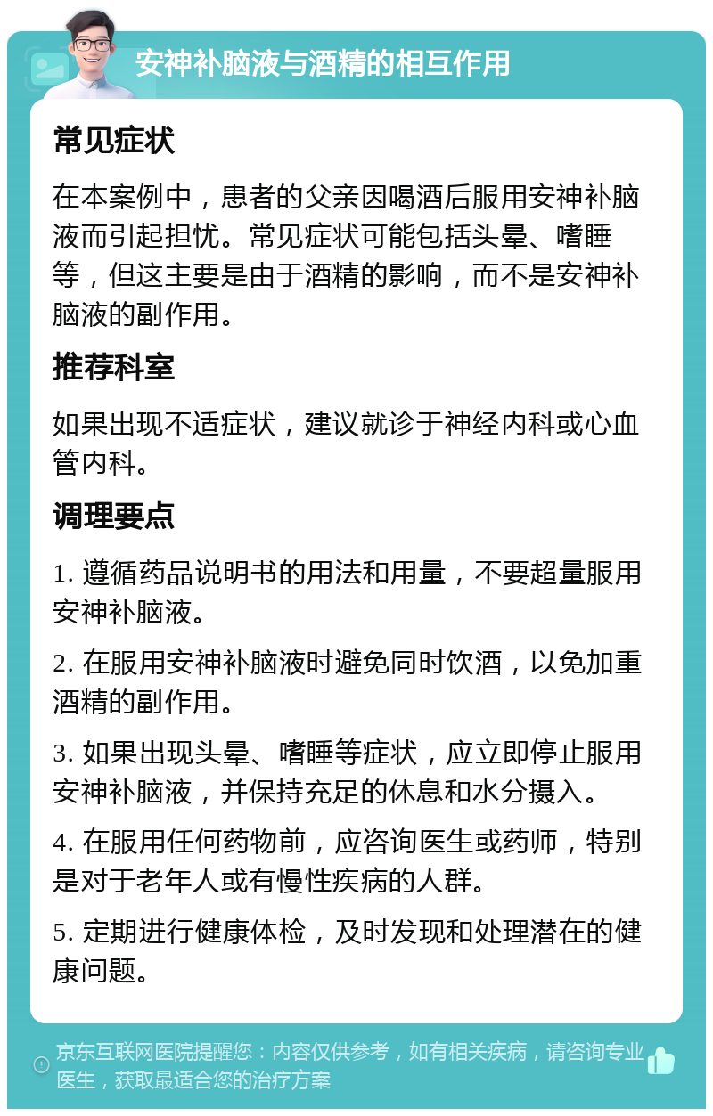 安神补脑液与酒精的相互作用 常见症状 在本案例中，患者的父亲因喝酒后服用安神补脑液而引起担忧。常见症状可能包括头晕、嗜睡等，但这主要是由于酒精的影响，而不是安神补脑液的副作用。 推荐科室 如果出现不适症状，建议就诊于神经内科或心血管内科。 调理要点 1. 遵循药品说明书的用法和用量，不要超量服用安神补脑液。 2. 在服用安神补脑液时避免同时饮酒，以免加重酒精的副作用。 3. 如果出现头晕、嗜睡等症状，应立即停止服用安神补脑液，并保持充足的休息和水分摄入。 4. 在服用任何药物前，应咨询医生或药师，特别是对于老年人或有慢性疾病的人群。 5. 定期进行健康体检，及时发现和处理潜在的健康问题。