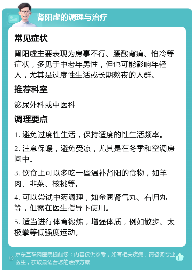 肾阳虚的调理与治疗 常见症状 肾阳虚主要表现为房事不行、腰酸背痛、怕冷等症状，多见于中老年男性，但也可能影响年轻人，尤其是过度性生活或长期熬夜的人群。 推荐科室 泌尿外科或中医科 调理要点 1. 避免过度性生活，保持适度的性生活频率。 2. 注意保暖，避免受凉，尤其是在冬季和空调房间中。 3. 饮食上可以多吃一些温补肾阳的食物，如羊肉、韭菜、核桃等。 4. 可以尝试中药调理，如金匮肾气丸、右归丸等，但需在医生指导下使用。 5. 适当进行体育锻炼，增强体质，例如散步、太极拳等低强度运动。