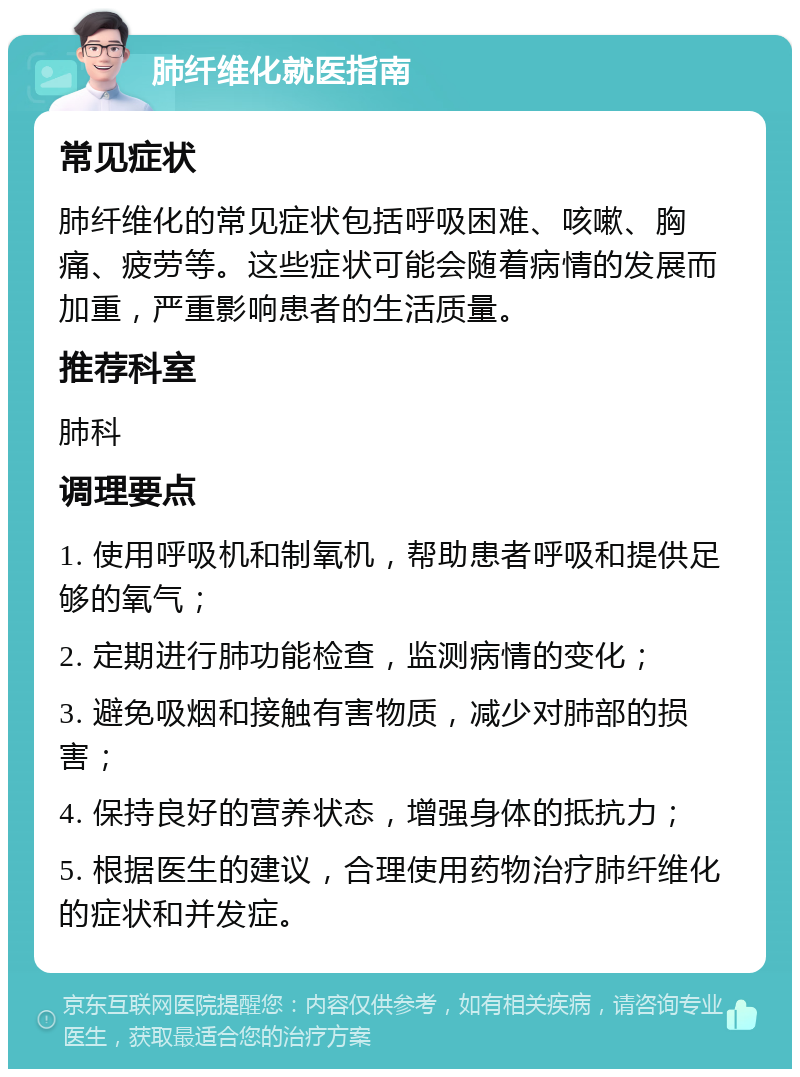 肺纤维化就医指南 常见症状 肺纤维化的常见症状包括呼吸困难、咳嗽、胸痛、疲劳等。这些症状可能会随着病情的发展而加重，严重影响患者的生活质量。 推荐科室 肺科 调理要点 1. 使用呼吸机和制氧机，帮助患者呼吸和提供足够的氧气； 2. 定期进行肺功能检查，监测病情的变化； 3. 避免吸烟和接触有害物质，减少对肺部的损害； 4. 保持良好的营养状态，增强身体的抵抗力； 5. 根据医生的建议，合理使用药物治疗肺纤维化的症状和并发症。