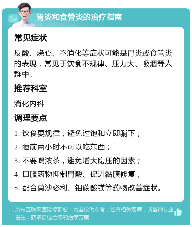 胃炎和食管炎的治疗指南 常见症状 反酸、烧心、不消化等症状可能是胃炎或食管炎的表现，常见于饮食不规律、压力大、吸烟等人群中。 推荐科室 消化内科 调理要点 1. 饮食要规律，避免过饱和立即躺下； 2. 睡前两小时不可以吃东西； 3. 不要喝浓茶，避免增大腹压的因素； 4. 口服药物抑制胃酸、促进黏膜修复； 5. 配合莫沙必利、铝碳酸镁等药物改善症状。