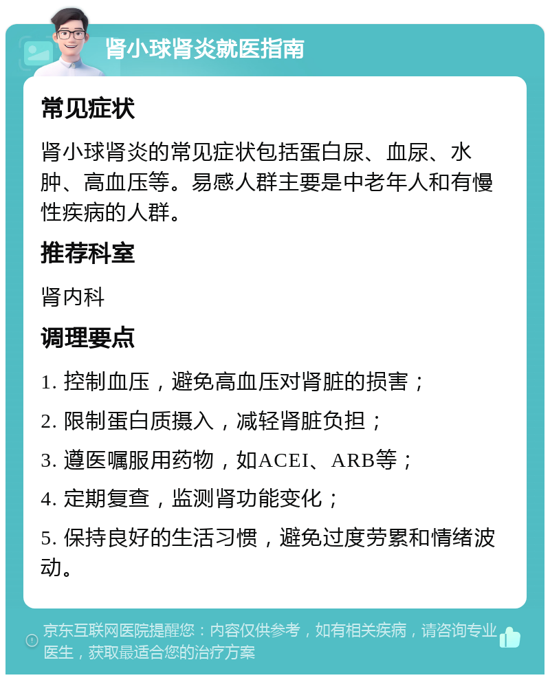 肾小球肾炎就医指南 常见症状 肾小球肾炎的常见症状包括蛋白尿、血尿、水肿、高血压等。易感人群主要是中老年人和有慢性疾病的人群。 推荐科室 肾内科 调理要点 1. 控制血压，避免高血压对肾脏的损害； 2. 限制蛋白质摄入，减轻肾脏负担； 3. 遵医嘱服用药物，如ACEI、ARB等； 4. 定期复查，监测肾功能变化； 5. 保持良好的生活习惯，避免过度劳累和情绪波动。