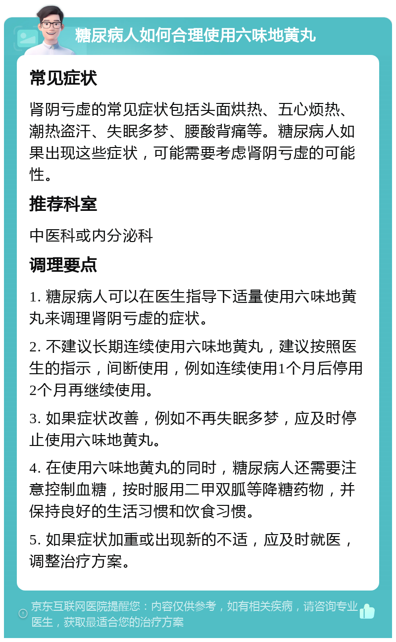 糖尿病人如何合理使用六味地黄丸 常见症状 肾阴亏虚的常见症状包括头面烘热、五心烦热、潮热盗汗、失眠多梦、腰酸背痛等。糖尿病人如果出现这些症状，可能需要考虑肾阴亏虚的可能性。 推荐科室 中医科或内分泌科 调理要点 1. 糖尿病人可以在医生指导下适量使用六味地黄丸来调理肾阴亏虚的症状。 2. 不建议长期连续使用六味地黄丸，建议按照医生的指示，间断使用，例如连续使用1个月后停用2个月再继续使用。 3. 如果症状改善，例如不再失眠多梦，应及时停止使用六味地黄丸。 4. 在使用六味地黄丸的同时，糖尿病人还需要注意控制血糖，按时服用二甲双胍等降糖药物，并保持良好的生活习惯和饮食习惯。 5. 如果症状加重或出现新的不适，应及时就医，调整治疗方案。