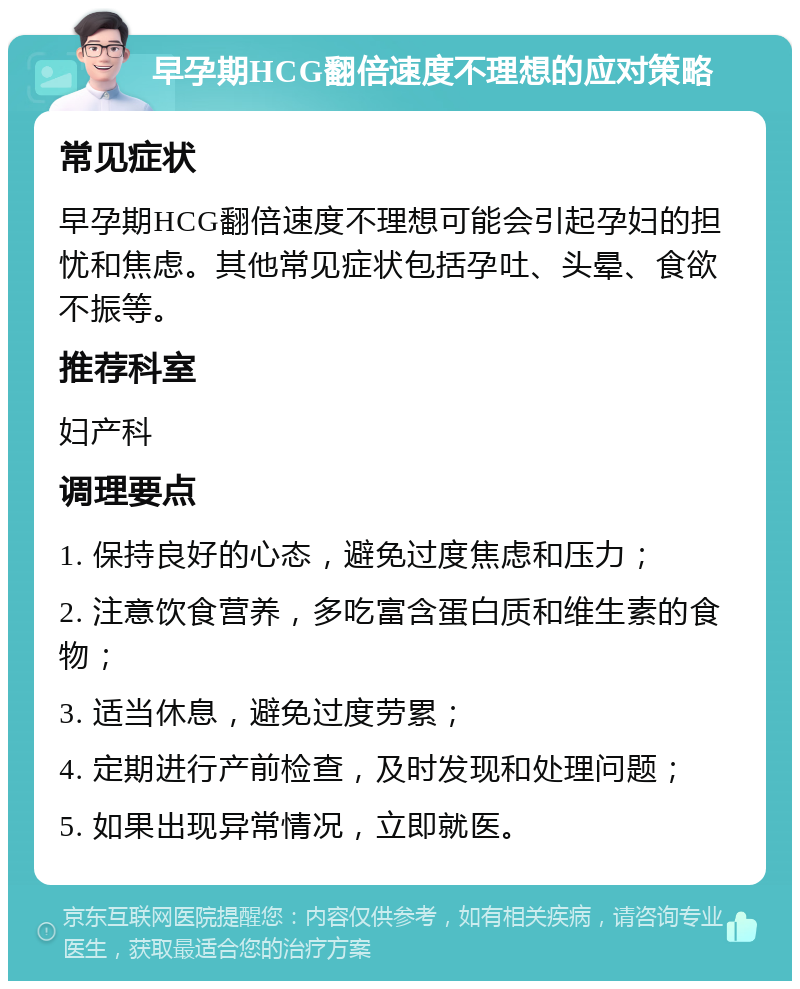 早孕期HCG翻倍速度不理想的应对策略 常见症状 早孕期HCG翻倍速度不理想可能会引起孕妇的担忧和焦虑。其他常见症状包括孕吐、头晕、食欲不振等。 推荐科室 妇产科 调理要点 1. 保持良好的心态，避免过度焦虑和压力； 2. 注意饮食营养，多吃富含蛋白质和维生素的食物； 3. 适当休息，避免过度劳累； 4. 定期进行产前检查，及时发现和处理问题； 5. 如果出现异常情况，立即就医。