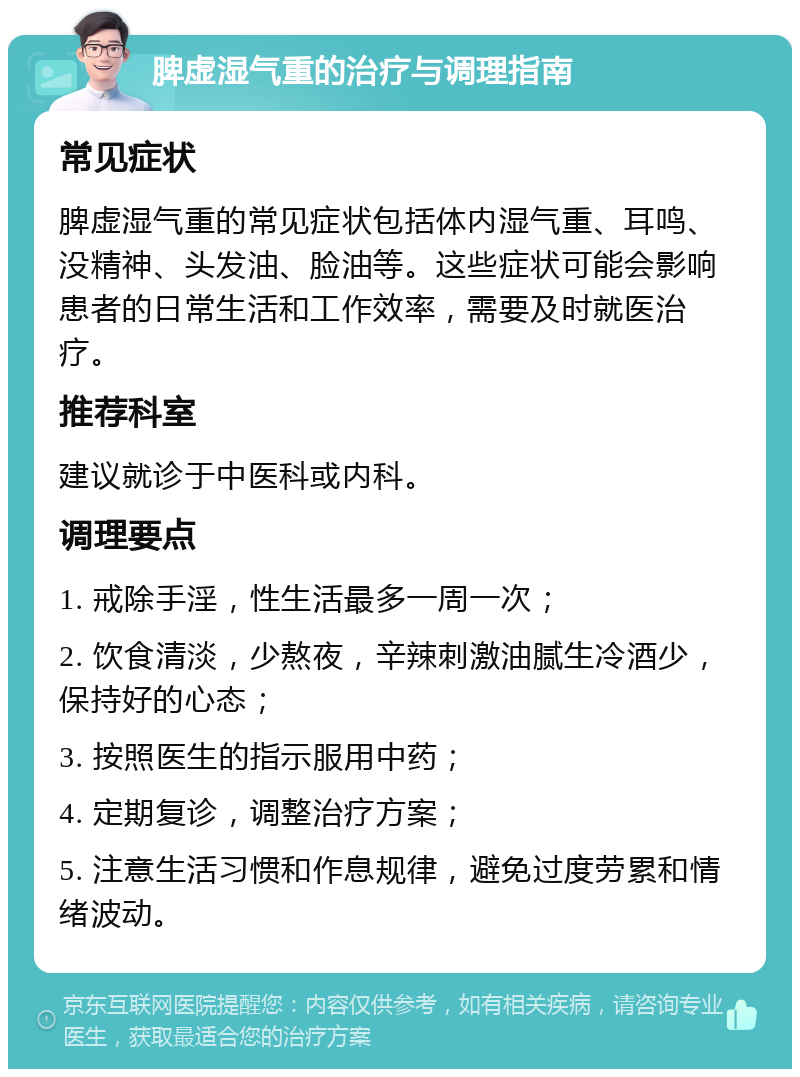 脾虚湿气重的治疗与调理指南 常见症状 脾虚湿气重的常见症状包括体内湿气重、耳鸣、没精神、头发油、脸油等。这些症状可能会影响患者的日常生活和工作效率，需要及时就医治疗。 推荐科室 建议就诊于中医科或内科。 调理要点 1. 戒除手淫，性生活最多一周一次； 2. 饮食清淡，少熬夜，辛辣刺激油腻生冷酒少，保持好的心态； 3. 按照医生的指示服用中药； 4. 定期复诊，调整治疗方案； 5. 注意生活习惯和作息规律，避免过度劳累和情绪波动。