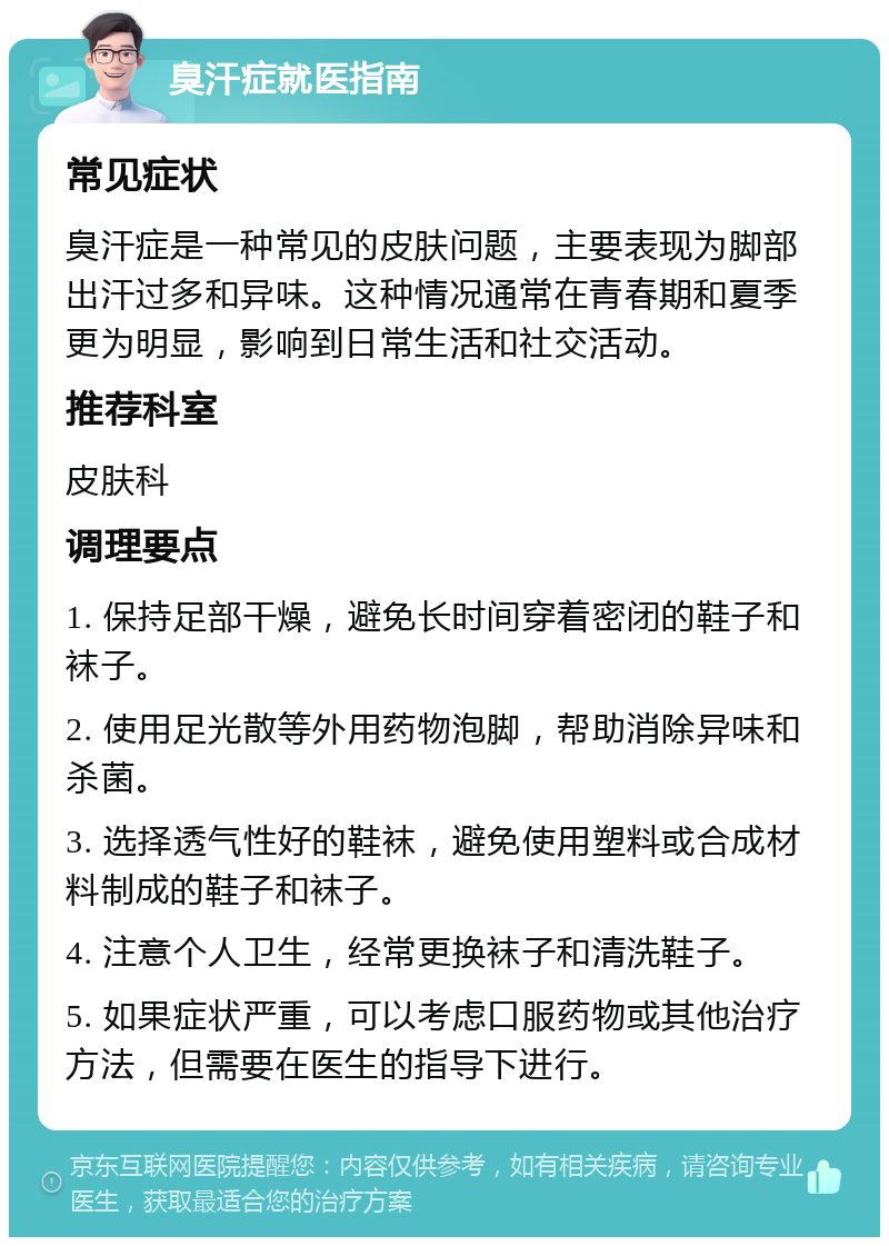 臭汗症就医指南 常见症状 臭汗症是一种常见的皮肤问题，主要表现为脚部出汗过多和异味。这种情况通常在青春期和夏季更为明显，影响到日常生活和社交活动。 推荐科室 皮肤科 调理要点 1. 保持足部干燥，避免长时间穿着密闭的鞋子和袜子。 2. 使用足光散等外用药物泡脚，帮助消除异味和杀菌。 3. 选择透气性好的鞋袜，避免使用塑料或合成材料制成的鞋子和袜子。 4. 注意个人卫生，经常更换袜子和清洗鞋子。 5. 如果症状严重，可以考虑口服药物或其他治疗方法，但需要在医生的指导下进行。