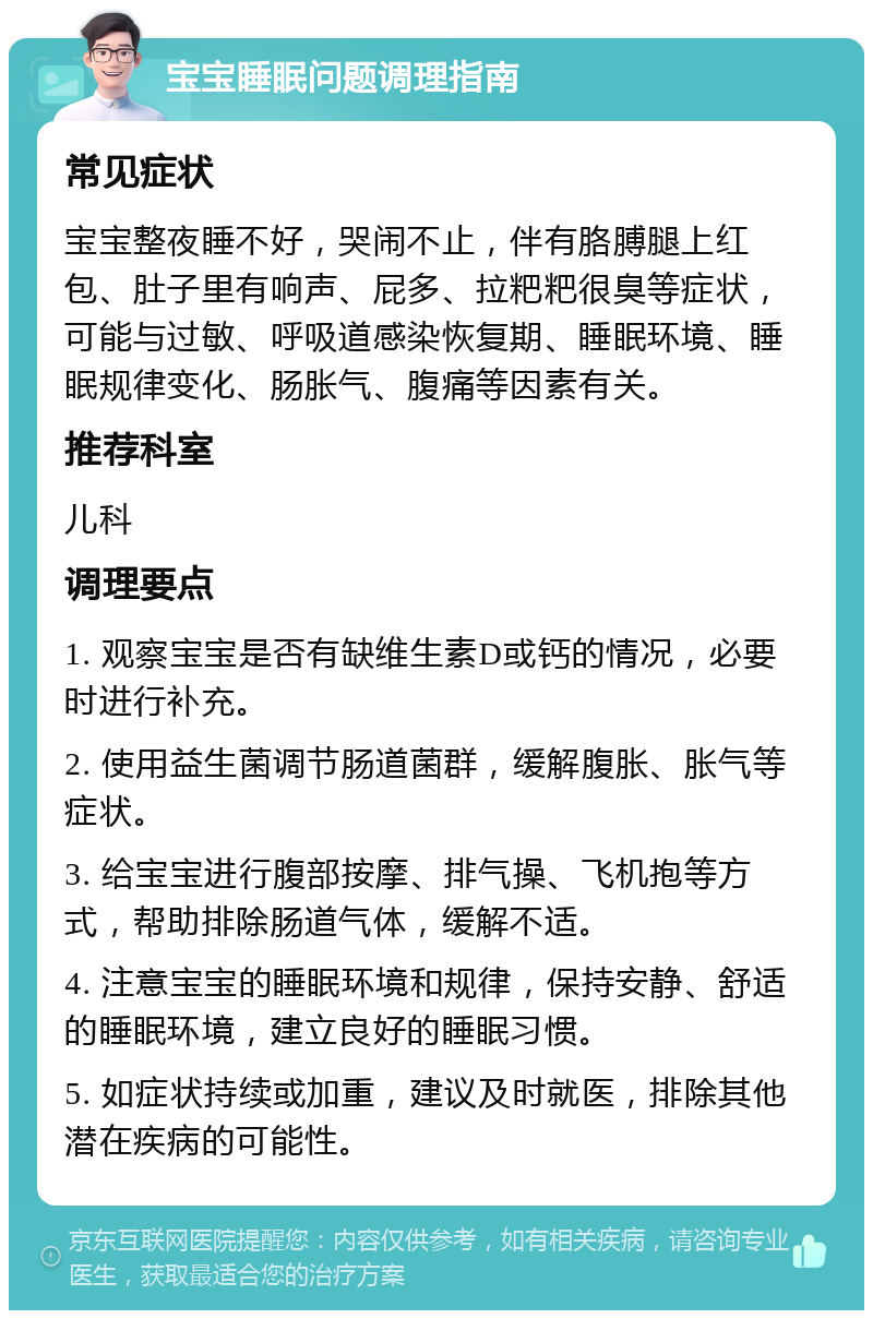 宝宝睡眠问题调理指南 常见症状 宝宝整夜睡不好，哭闹不止，伴有胳膊腿上红包、肚子里有响声、屁多、拉粑粑很臭等症状，可能与过敏、呼吸道感染恢复期、睡眠环境、睡眠规律变化、肠胀气、腹痛等因素有关。 推荐科室 儿科 调理要点 1. 观察宝宝是否有缺维生素D或钙的情况，必要时进行补充。 2. 使用益生菌调节肠道菌群，缓解腹胀、胀气等症状。 3. 给宝宝进行腹部按摩、排气操、飞机抱等方式，帮助排除肠道气体，缓解不适。 4. 注意宝宝的睡眠环境和规律，保持安静、舒适的睡眠环境，建立良好的睡眠习惯。 5. 如症状持续或加重，建议及时就医，排除其他潜在疾病的可能性。