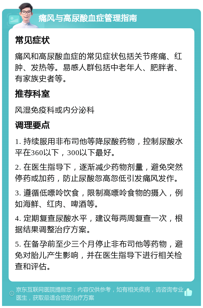 痛风与高尿酸血症管理指南 常见症状 痛风和高尿酸血症的常见症状包括关节疼痛、红肿、发热等。易感人群包括中老年人、肥胖者、有家族史者等。 推荐科室 风湿免疫科或内分泌科 调理要点 1. 持续服用非布司他等降尿酸药物，控制尿酸水平在360以下，300以下最好。 2. 在医生指导下，逐渐减少药物剂量，避免突然停药或加药，防止尿酸忽高忽低引发痛风发作。 3. 遵循低嘌呤饮食，限制高嘌呤食物的摄入，例如海鲜、红肉、啤酒等。 4. 定期复查尿酸水平，建议每两周复查一次，根据结果调整治疗方案。 5. 在备孕前至少三个月停止非布司他等药物，避免对胎儿产生影响，并在医生指导下进行相关检查和评估。