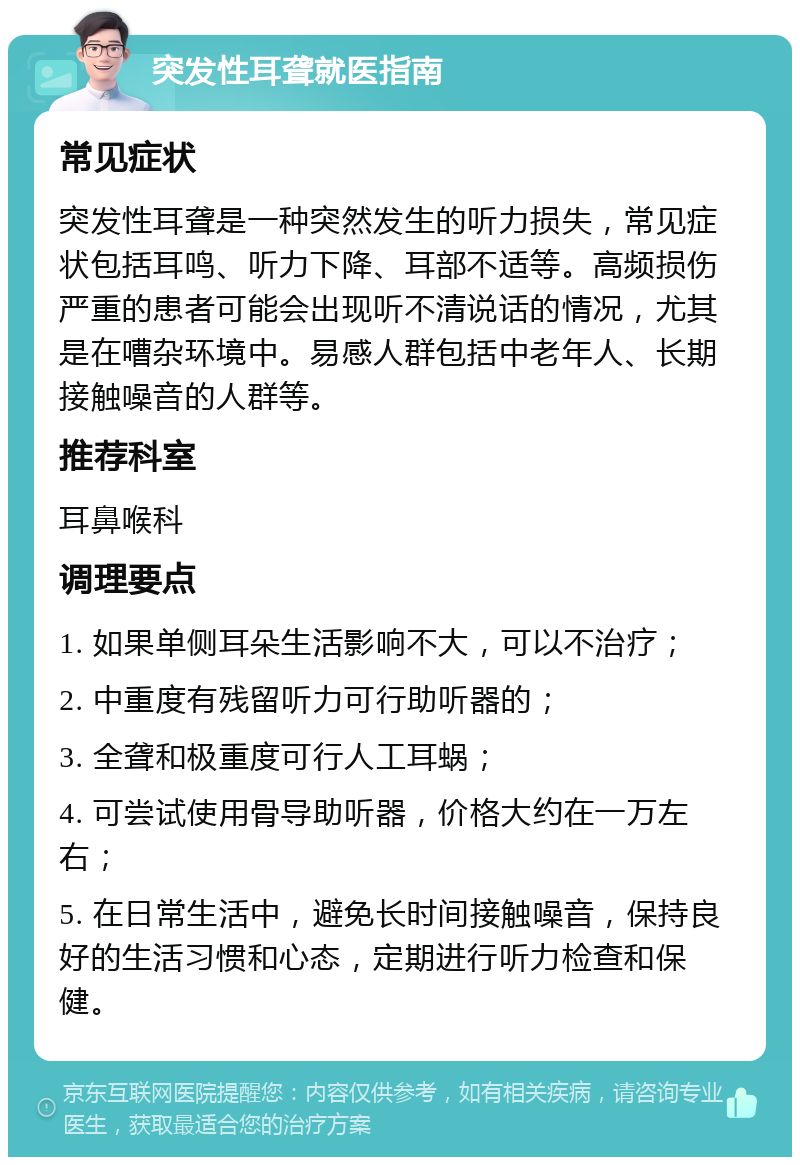 突发性耳聋就医指南 常见症状 突发性耳聋是一种突然发生的听力损失，常见症状包括耳鸣、听力下降、耳部不适等。高频损伤严重的患者可能会出现听不清说话的情况，尤其是在嘈杂环境中。易感人群包括中老年人、长期接触噪音的人群等。 推荐科室 耳鼻喉科 调理要点 1. 如果单侧耳朵生活影响不大，可以不治疗； 2. 中重度有残留听力可行助听器的； 3. 全聋和极重度可行人工耳蜗； 4. 可尝试使用骨导助听器，价格大约在一万左右； 5. 在日常生活中，避免长时间接触噪音，保持良好的生活习惯和心态，定期进行听力检查和保健。