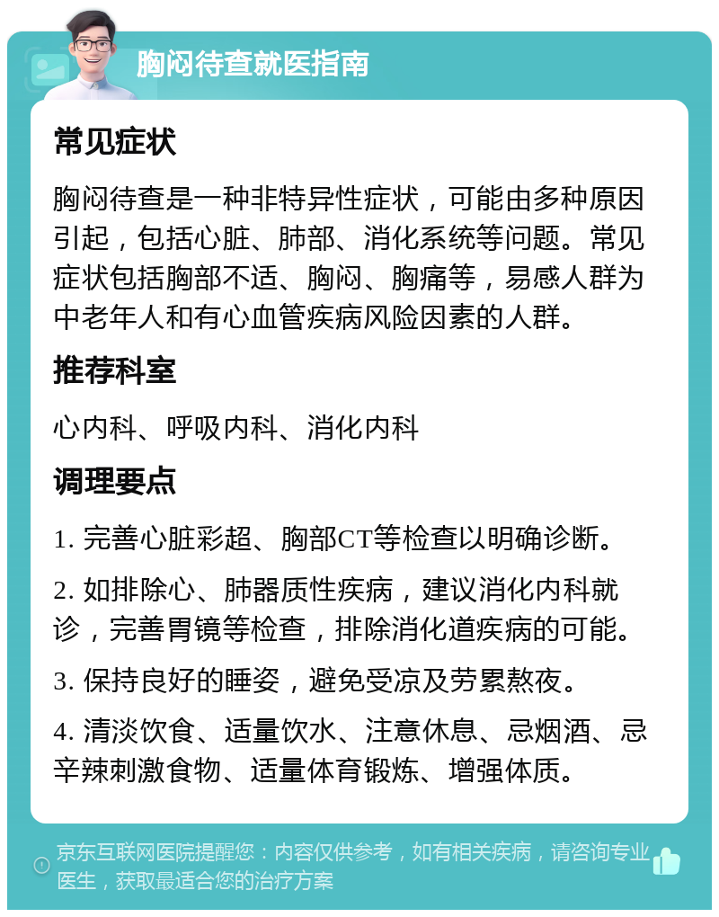 胸闷待查就医指南 常见症状 胸闷待查是一种非特异性症状，可能由多种原因引起，包括心脏、肺部、消化系统等问题。常见症状包括胸部不适、胸闷、胸痛等，易感人群为中老年人和有心血管疾病风险因素的人群。 推荐科室 心内科、呼吸内科、消化内科 调理要点 1. 完善心脏彩超、胸部CT等检查以明确诊断。 2. 如排除心、肺器质性疾病，建议消化内科就诊，完善胃镜等检查，排除消化道疾病的可能。 3. 保持良好的睡姿，避免受凉及劳累熬夜。 4. 清淡饮食、适量饮水、注意休息、忌烟酒、忌辛辣刺激食物、适量体育锻炼、增强体质。