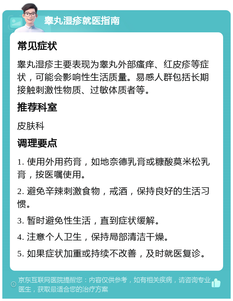 睾丸湿疹就医指南 常见症状 睾丸湿疹主要表现为睾丸外部瘙痒、红皮疹等症状，可能会影响性生活质量。易感人群包括长期接触刺激性物质、过敏体质者等。 推荐科室 皮肤科 调理要点 1. 使用外用药膏，如地奈德乳膏或糠酸莫米松乳膏，按医嘱使用。 2. 避免辛辣刺激食物，戒酒，保持良好的生活习惯。 3. 暂时避免性生活，直到症状缓解。 4. 注意个人卫生，保持局部清洁干燥。 5. 如果症状加重或持续不改善，及时就医复诊。