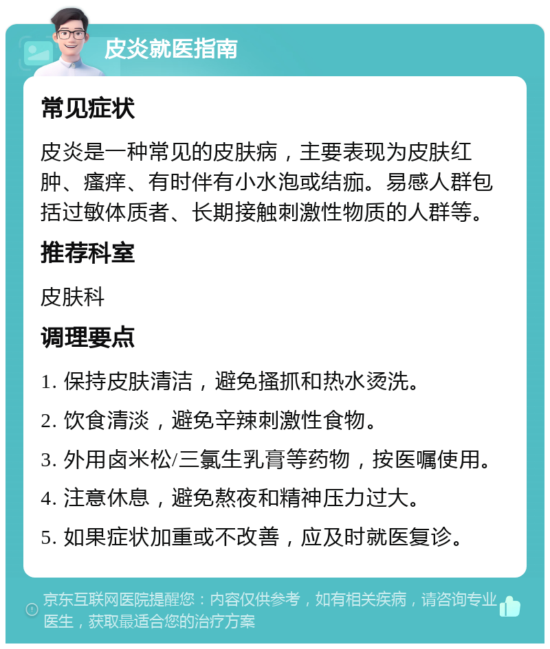 皮炎就医指南 常见症状 皮炎是一种常见的皮肤病，主要表现为皮肤红肿、瘙痒、有时伴有小水泡或结痂。易感人群包括过敏体质者、长期接触刺激性物质的人群等。 推荐科室 皮肤科 调理要点 1. 保持皮肤清洁，避免搔抓和热水烫洗。 2. 饮食清淡，避免辛辣刺激性食物。 3. 外用卤米松/三氯生乳膏等药物，按医嘱使用。 4. 注意休息，避免熬夜和精神压力过大。 5. 如果症状加重或不改善，应及时就医复诊。