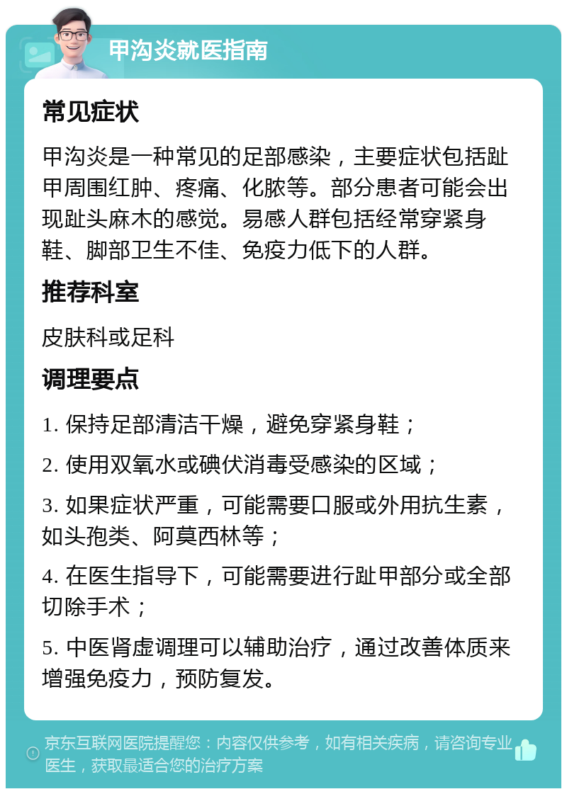 甲沟炎就医指南 常见症状 甲沟炎是一种常见的足部感染，主要症状包括趾甲周围红肿、疼痛、化脓等。部分患者可能会出现趾头麻木的感觉。易感人群包括经常穿紧身鞋、脚部卫生不佳、免疫力低下的人群。 推荐科室 皮肤科或足科 调理要点 1. 保持足部清洁干燥，避免穿紧身鞋； 2. 使用双氧水或碘伏消毒受感染的区域； 3. 如果症状严重，可能需要口服或外用抗生素，如头孢类、阿莫西林等； 4. 在医生指导下，可能需要进行趾甲部分或全部切除手术； 5. 中医肾虚调理可以辅助治疗，通过改善体质来增强免疫力，预防复发。