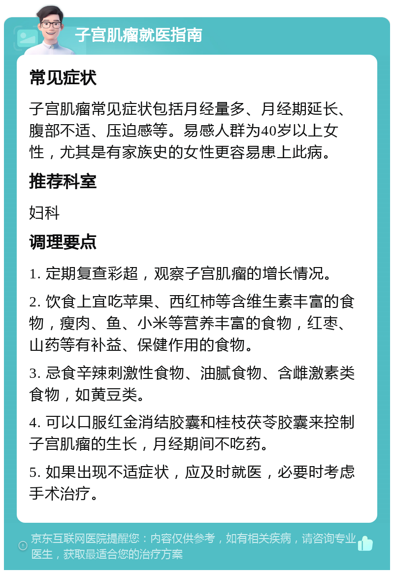 子宫肌瘤就医指南 常见症状 子宫肌瘤常见症状包括月经量多、月经期延长、腹部不适、压迫感等。易感人群为40岁以上女性，尤其是有家族史的女性更容易患上此病。 推荐科室 妇科 调理要点 1. 定期复查彩超，观察子宫肌瘤的增长情况。 2. 饮食上宜吃苹果、西红柿等含维生素丰富的食物，瘦肉、鱼、小米等营养丰富的食物，红枣、山药等有补益、保健作用的食物。 3. 忌食辛辣刺激性食物、油腻食物、含雌激素类食物，如黄豆类。 4. 可以口服红金消结胶囊和桂枝茯苓胶囊来控制子宫肌瘤的生长，月经期间不吃药。 5. 如果出现不适症状，应及时就医，必要时考虑手术治疗。