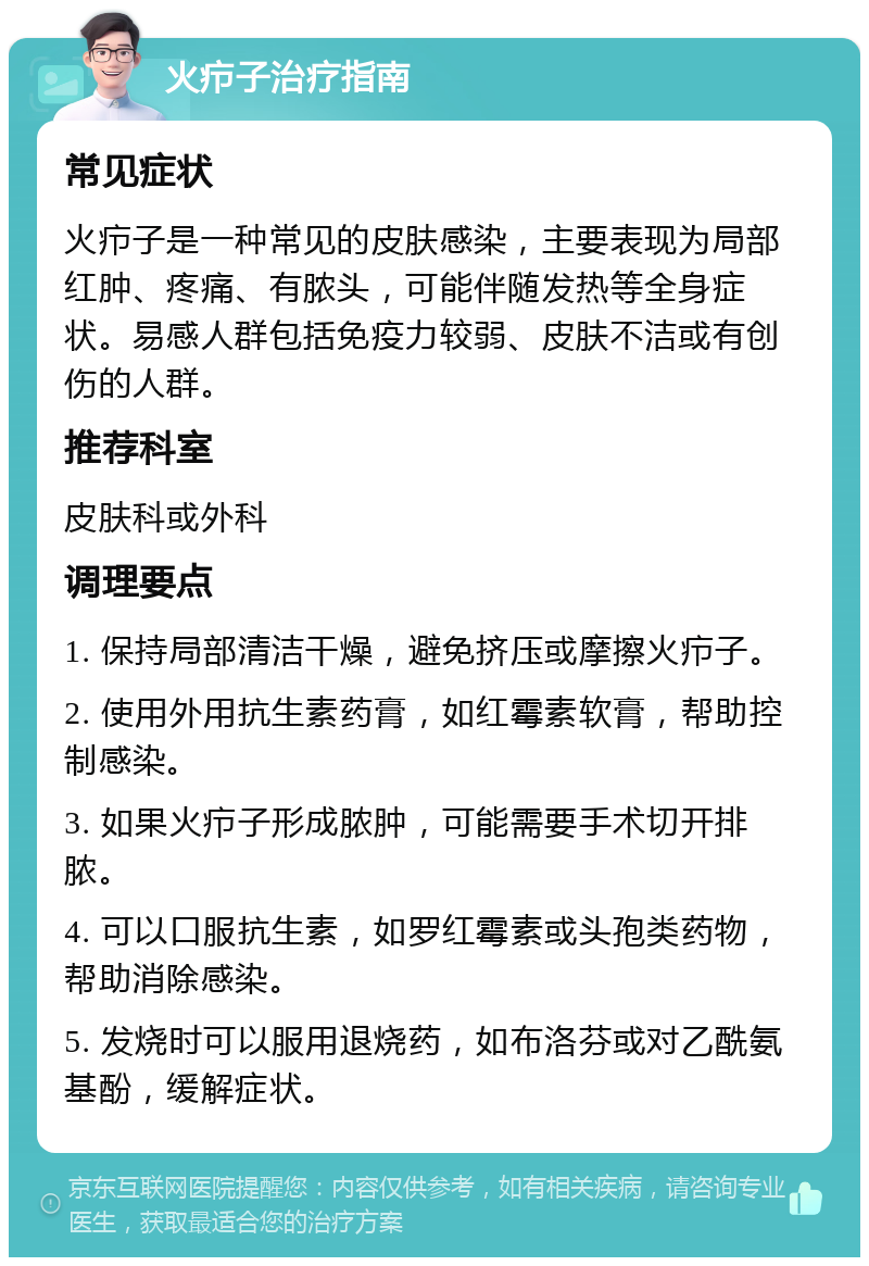 火疖子治疗指南 常见症状 火疖子是一种常见的皮肤感染，主要表现为局部红肿、疼痛、有脓头，可能伴随发热等全身症状。易感人群包括免疫力较弱、皮肤不洁或有创伤的人群。 推荐科室 皮肤科或外科 调理要点 1. 保持局部清洁干燥，避免挤压或摩擦火疖子。 2. 使用外用抗生素药膏，如红霉素软膏，帮助控制感染。 3. 如果火疖子形成脓肿，可能需要手术切开排脓。 4. 可以口服抗生素，如罗红霉素或头孢类药物，帮助消除感染。 5. 发烧时可以服用退烧药，如布洛芬或对乙酰氨基酚，缓解症状。