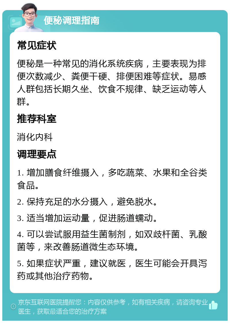 便秘调理指南 常见症状 便秘是一种常见的消化系统疾病，主要表现为排便次数减少、粪便干硬、排便困难等症状。易感人群包括长期久坐、饮食不规律、缺乏运动等人群。 推荐科室 消化内科 调理要点 1. 增加膳食纤维摄入，多吃蔬菜、水果和全谷类食品。 2. 保持充足的水分摄入，避免脱水。 3. 适当增加运动量，促进肠道蠕动。 4. 可以尝试服用益生菌制剂，如双歧杆菌、乳酸菌等，来改善肠道微生态环境。 5. 如果症状严重，建议就医，医生可能会开具泻药或其他治疗药物。