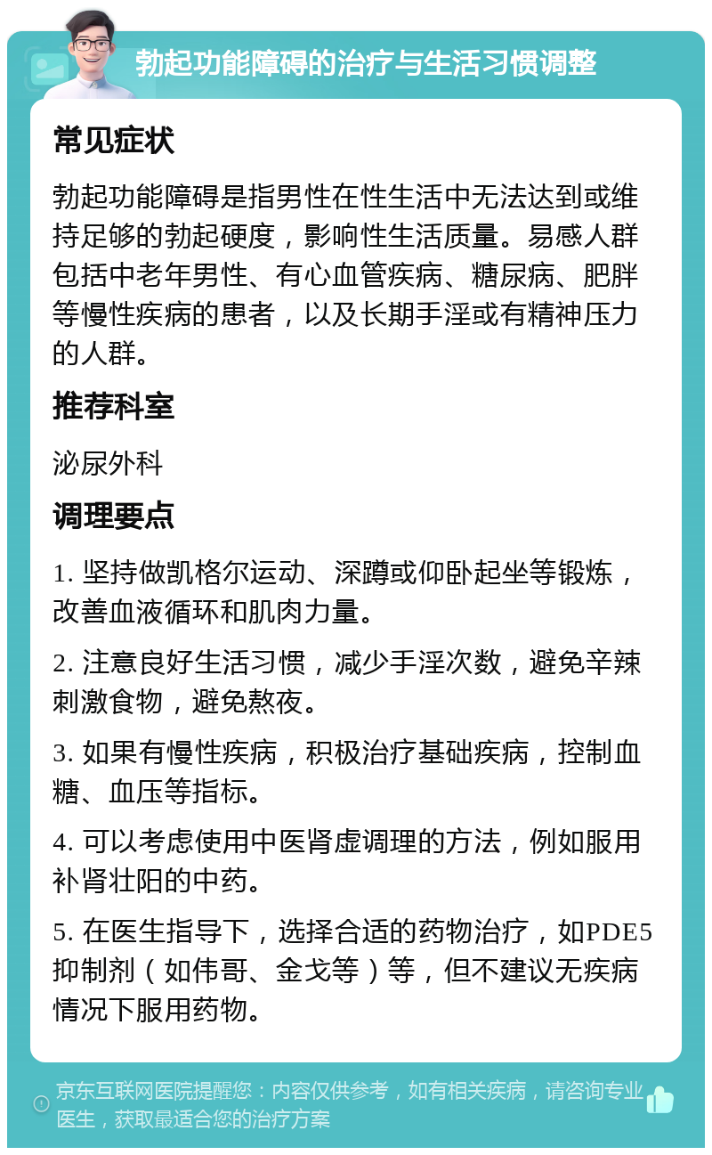 勃起功能障碍的治疗与生活习惯调整 常见症状 勃起功能障碍是指男性在性生活中无法达到或维持足够的勃起硬度，影响性生活质量。易感人群包括中老年男性、有心血管疾病、糖尿病、肥胖等慢性疾病的患者，以及长期手淫或有精神压力的人群。 推荐科室 泌尿外科 调理要点 1. 坚持做凯格尔运动、深蹲或仰卧起坐等锻炼，改善血液循环和肌肉力量。 2. 注意良好生活习惯，减少手淫次数，避免辛辣刺激食物，避免熬夜。 3. 如果有慢性疾病，积极治疗基础疾病，控制血糖、血压等指标。 4. 可以考虑使用中医肾虚调理的方法，例如服用补肾壮阳的中药。 5. 在医生指导下，选择合适的药物治疗，如PDE5抑制剂（如伟哥、金戈等）等，但不建议无疾病情况下服用药物。