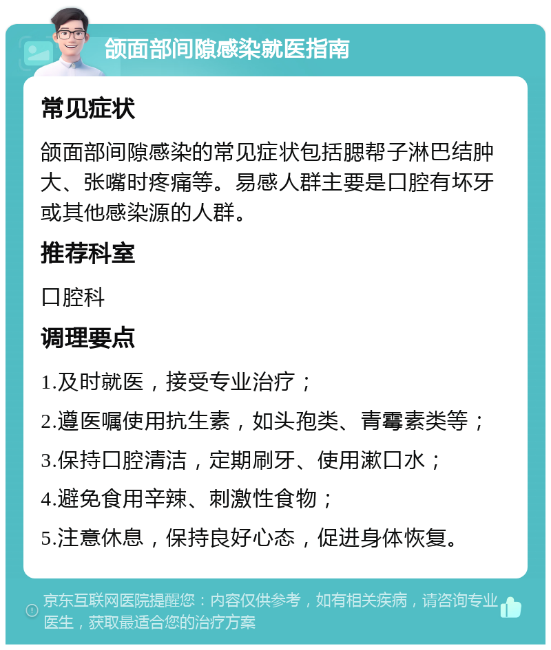 颌面部间隙感染就医指南 常见症状 颌面部间隙感染的常见症状包括腮帮子淋巴结肿大、张嘴时疼痛等。易感人群主要是口腔有坏牙或其他感染源的人群。 推荐科室 口腔科 调理要点 1.及时就医，接受专业治疗； 2.遵医嘱使用抗生素，如头孢类、青霉素类等； 3.保持口腔清洁，定期刷牙、使用漱口水； 4.避免食用辛辣、刺激性食物； 5.注意休息，保持良好心态，促进身体恢复。