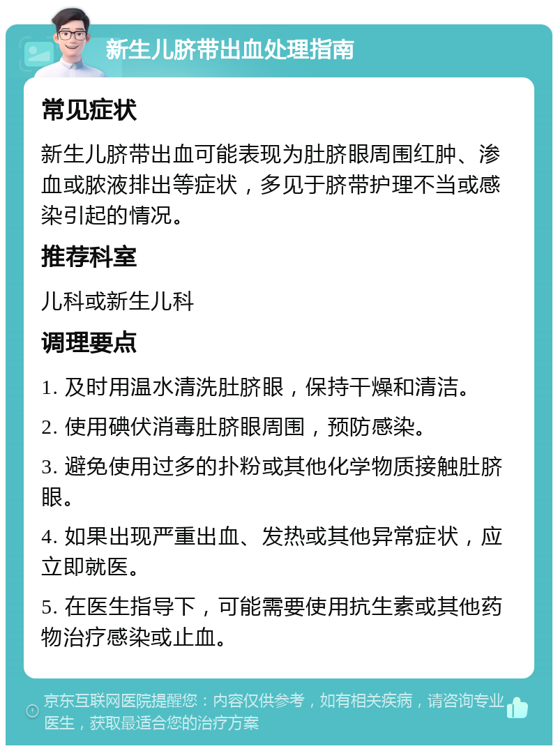 新生儿脐带出血处理指南 常见症状 新生儿脐带出血可能表现为肚脐眼周围红肿、渗血或脓液排出等症状，多见于脐带护理不当或感染引起的情况。 推荐科室 儿科或新生儿科 调理要点 1. 及时用温水清洗肚脐眼，保持干燥和清洁。 2. 使用碘伏消毒肚脐眼周围，预防感染。 3. 避免使用过多的扑粉或其他化学物质接触肚脐眼。 4. 如果出现严重出血、发热或其他异常症状，应立即就医。 5. 在医生指导下，可能需要使用抗生素或其他药物治疗感染或止血。