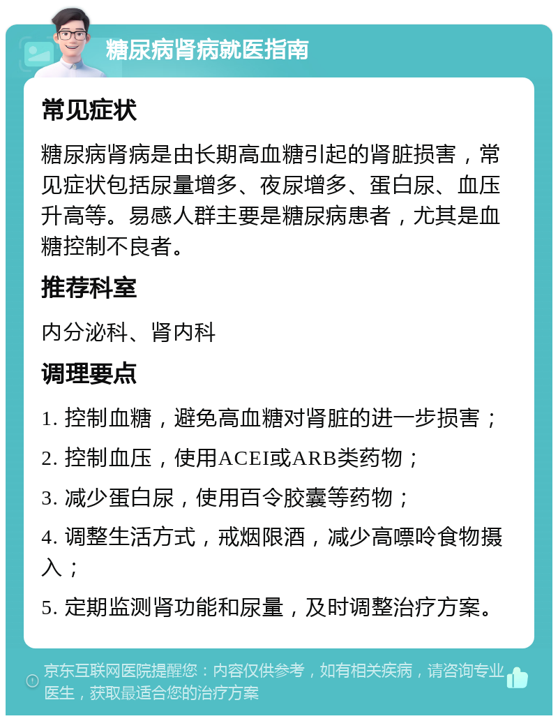 糖尿病肾病就医指南 常见症状 糖尿病肾病是由长期高血糖引起的肾脏损害，常见症状包括尿量增多、夜尿增多、蛋白尿、血压升高等。易感人群主要是糖尿病患者，尤其是血糖控制不良者。 推荐科室 内分泌科、肾内科 调理要点 1. 控制血糖，避免高血糖对肾脏的进一步损害； 2. 控制血压，使用ACEI或ARB类药物； 3. 减少蛋白尿，使用百令胶囊等药物； 4. 调整生活方式，戒烟限酒，减少高嘌呤食物摄入； 5. 定期监测肾功能和尿量，及时调整治疗方案。