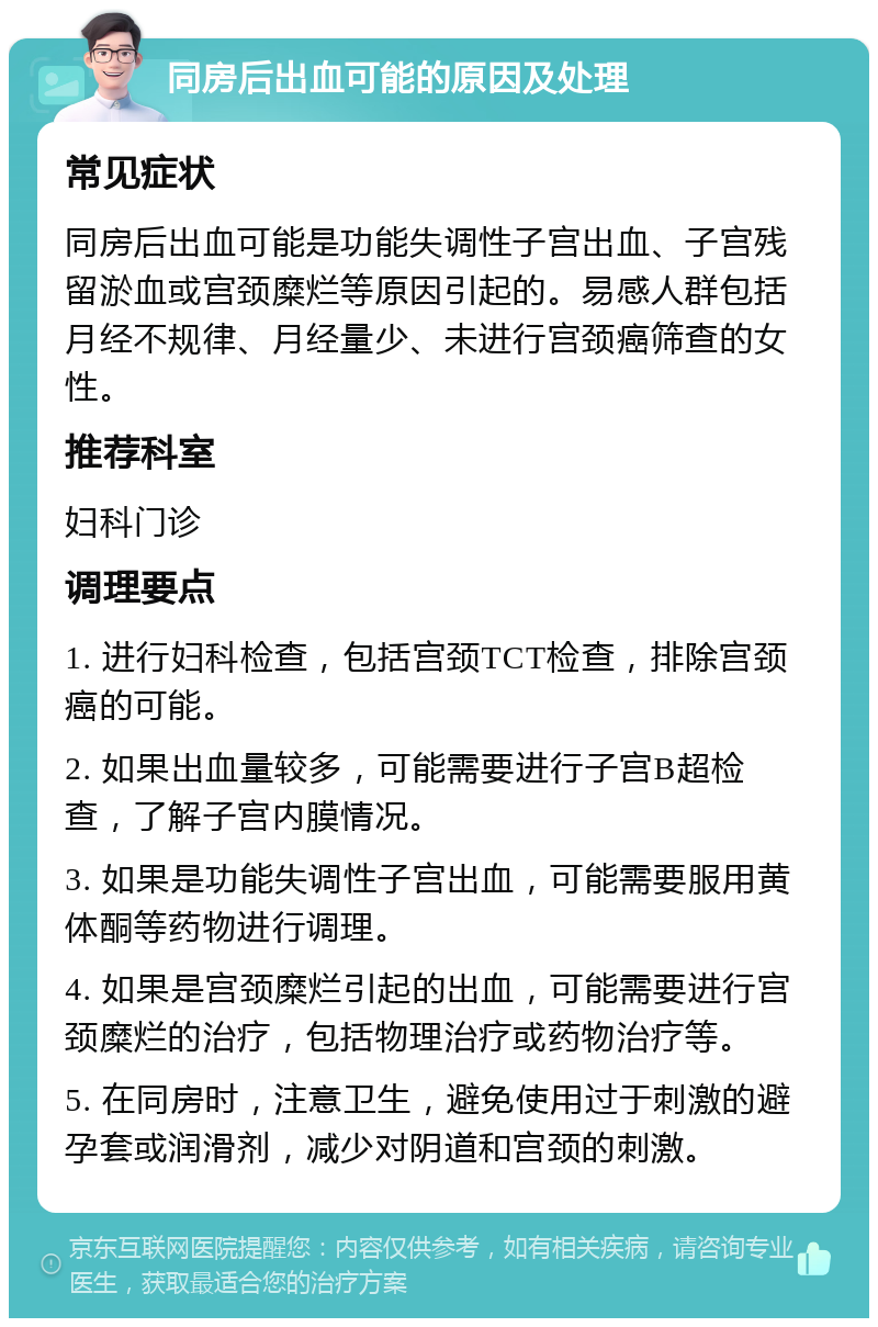 同房后出血可能的原因及处理 常见症状 同房后出血可能是功能失调性子宫出血、子宫残留淤血或宫颈糜烂等原因引起的。易感人群包括月经不规律、月经量少、未进行宫颈癌筛查的女性。 推荐科室 妇科门诊 调理要点 1. 进行妇科检查，包括宫颈TCT检查，排除宫颈癌的可能。 2. 如果出血量较多，可能需要进行子宫B超检查，了解子宫内膜情况。 3. 如果是功能失调性子宫出血，可能需要服用黄体酮等药物进行调理。 4. 如果是宫颈糜烂引起的出血，可能需要进行宫颈糜烂的治疗，包括物理治疗或药物治疗等。 5. 在同房时，注意卫生，避免使用过于刺激的避孕套或润滑剂，减少对阴道和宫颈的刺激。