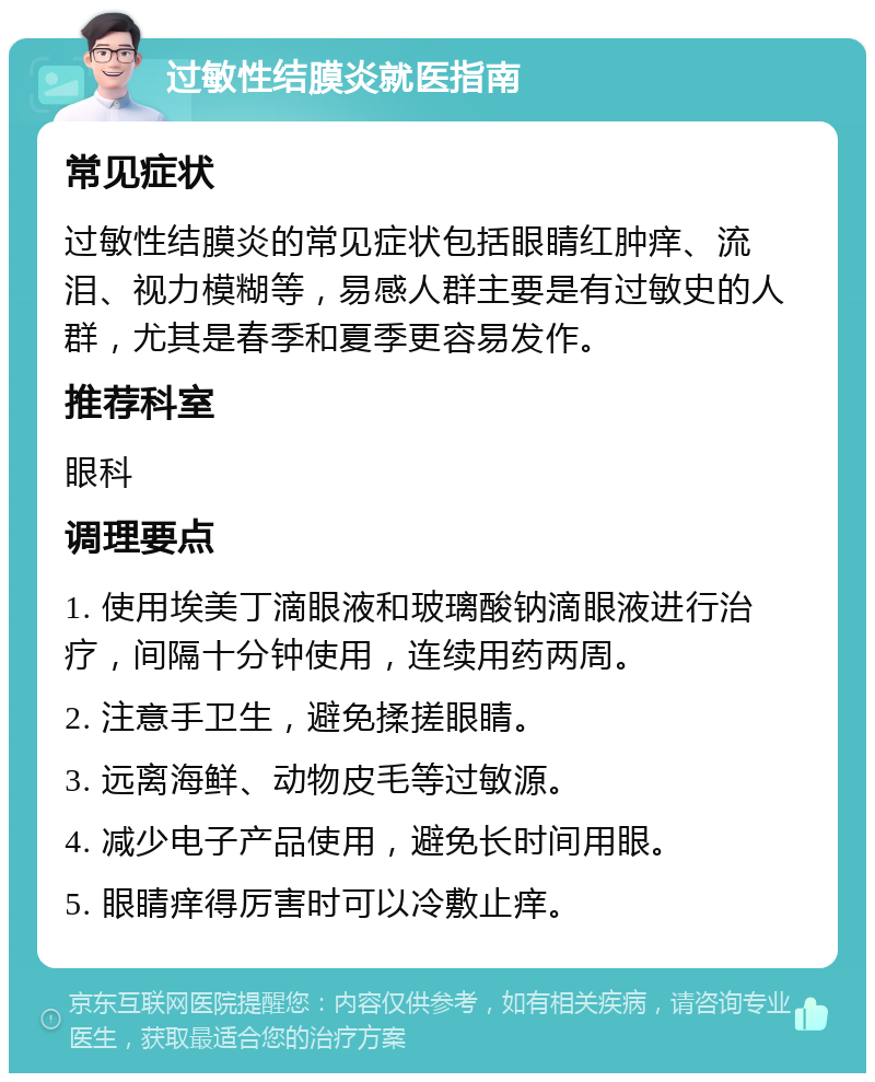 过敏性结膜炎就医指南 常见症状 过敏性结膜炎的常见症状包括眼睛红肿痒、流泪、视力模糊等，易感人群主要是有过敏史的人群，尤其是春季和夏季更容易发作。 推荐科室 眼科 调理要点 1. 使用埃美丁滴眼液和玻璃酸钠滴眼液进行治疗，间隔十分钟使用，连续用药两周。 2. 注意手卫生，避免揉搓眼睛。 3. 远离海鲜、动物皮毛等过敏源。 4. 减少电子产品使用，避免长时间用眼。 5. 眼睛痒得厉害时可以冷敷止痒。