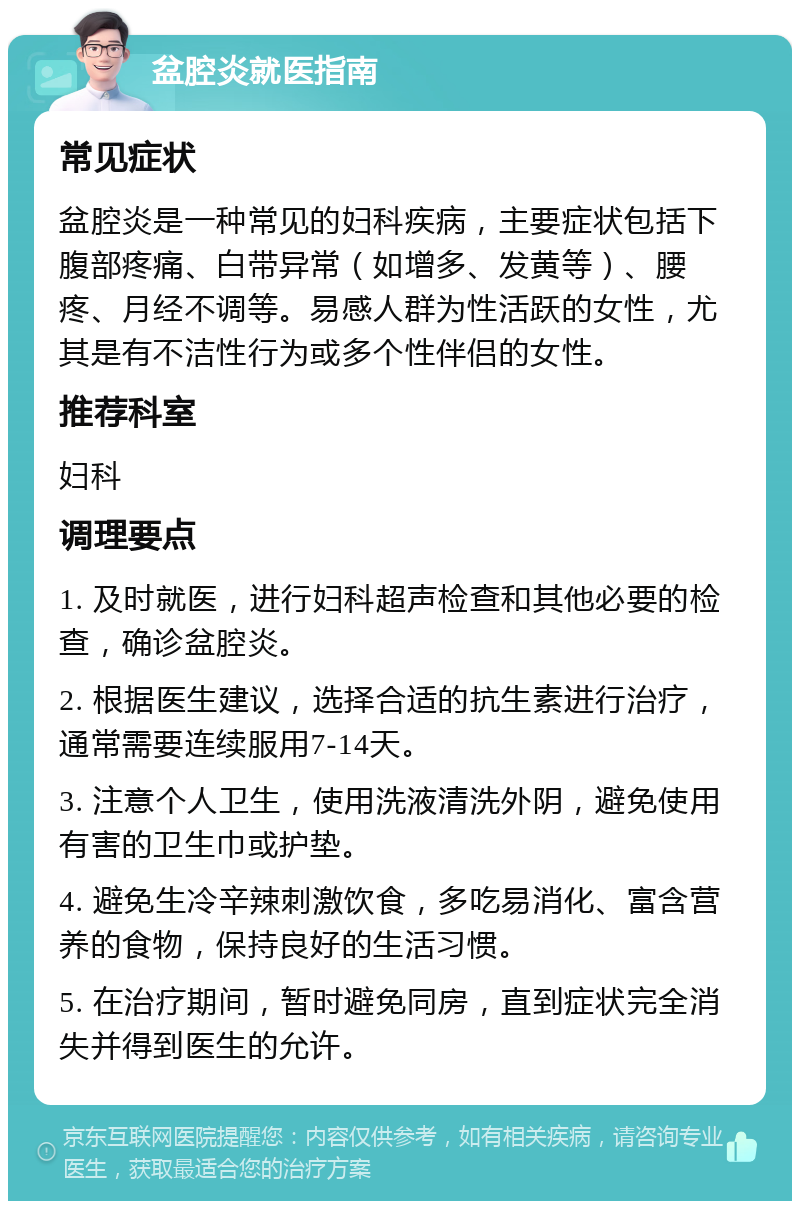 盆腔炎就医指南 常见症状 盆腔炎是一种常见的妇科疾病，主要症状包括下腹部疼痛、白带异常（如增多、发黄等）、腰疼、月经不调等。易感人群为性活跃的女性，尤其是有不洁性行为或多个性伴侣的女性。 推荐科室 妇科 调理要点 1. 及时就医，进行妇科超声检查和其他必要的检查，确诊盆腔炎。 2. 根据医生建议，选择合适的抗生素进行治疗，通常需要连续服用7-14天。 3. 注意个人卫生，使用洗液清洗外阴，避免使用有害的卫生巾或护垫。 4. 避免生冷辛辣刺激饮食，多吃易消化、富含营养的食物，保持良好的生活习惯。 5. 在治疗期间，暂时避免同房，直到症状完全消失并得到医生的允许。