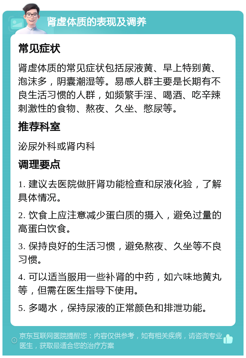 肾虚体质的表现及调养 常见症状 肾虚体质的常见症状包括尿液黄、早上特别黄、泡沫多，阴囊潮湿等。易感人群主要是长期有不良生活习惯的人群，如频繁手淫、喝酒、吃辛辣刺激性的食物、熬夜、久坐、憋尿等。 推荐科室 泌尿外科或肾内科 调理要点 1. 建议去医院做肝肾功能检查和尿液化验，了解具体情况。 2. 饮食上应注意减少蛋白质的摄入，避免过量的高蛋白饮食。 3. 保持良好的生活习惯，避免熬夜、久坐等不良习惯。 4. 可以适当服用一些补肾的中药，如六味地黄丸等，但需在医生指导下使用。 5. 多喝水，保持尿液的正常颜色和排泄功能。