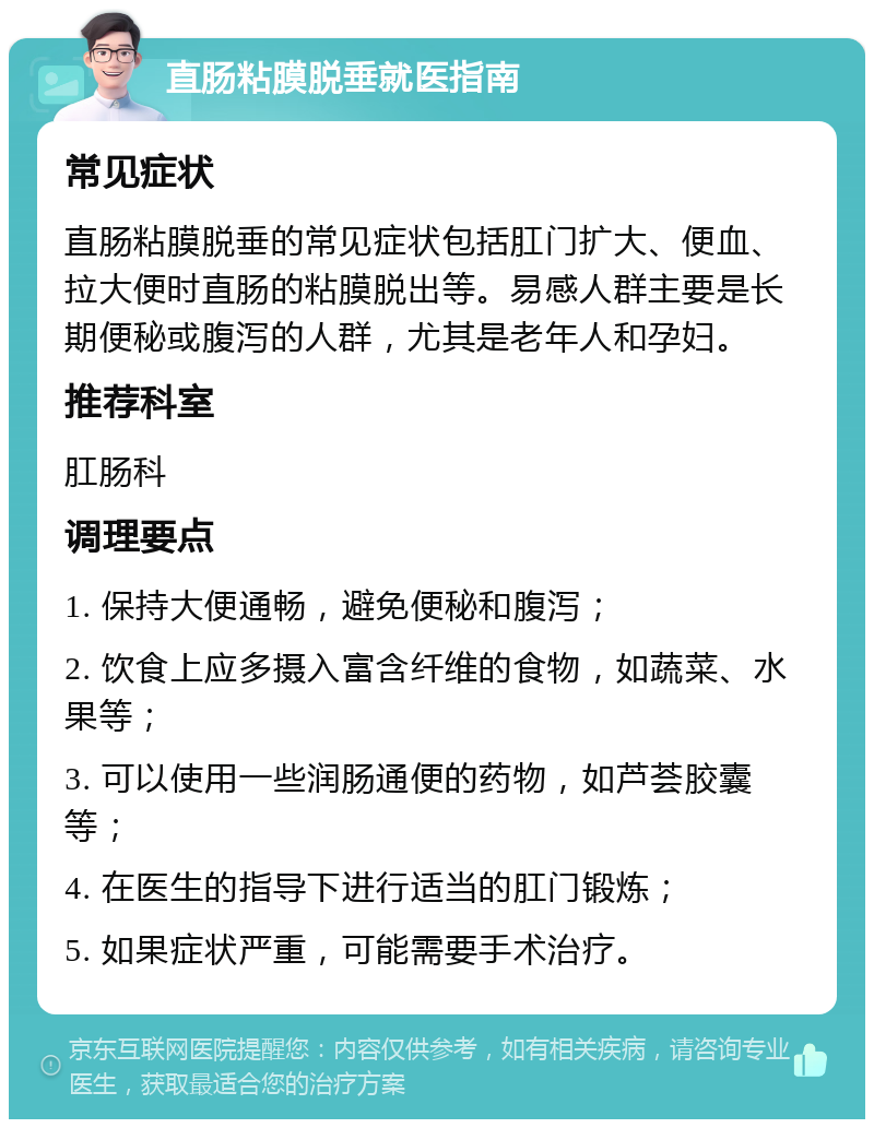 直肠粘膜脱垂就医指南 常见症状 直肠粘膜脱垂的常见症状包括肛门扩大、便血、拉大便时直肠的粘膜脱出等。易感人群主要是长期便秘或腹泻的人群，尤其是老年人和孕妇。 推荐科室 肛肠科 调理要点 1. 保持大便通畅，避免便秘和腹泻； 2. 饮食上应多摄入富含纤维的食物，如蔬菜、水果等； 3. 可以使用一些润肠通便的药物，如芦荟胶囊等； 4. 在医生的指导下进行适当的肛门锻炼； 5. 如果症状严重，可能需要手术治疗。