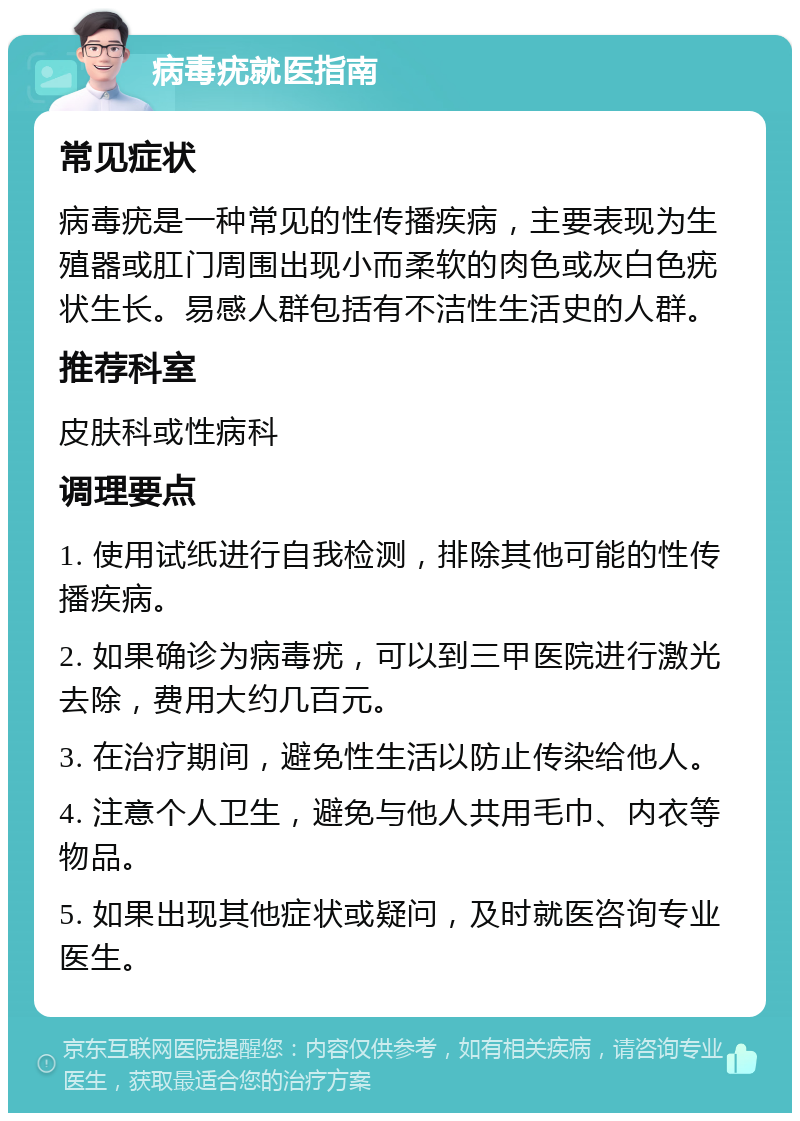 病毒疣就医指南 常见症状 病毒疣是一种常见的性传播疾病，主要表现为生殖器或肛门周围出现小而柔软的肉色或灰白色疣状生长。易感人群包括有不洁性生活史的人群。 推荐科室 皮肤科或性病科 调理要点 1. 使用试纸进行自我检测，排除其他可能的性传播疾病。 2. 如果确诊为病毒疣，可以到三甲医院进行激光去除，费用大约几百元。 3. 在治疗期间，避免性生活以防止传染给他人。 4. 注意个人卫生，避免与他人共用毛巾、内衣等物品。 5. 如果出现其他症状或疑问，及时就医咨询专业医生。