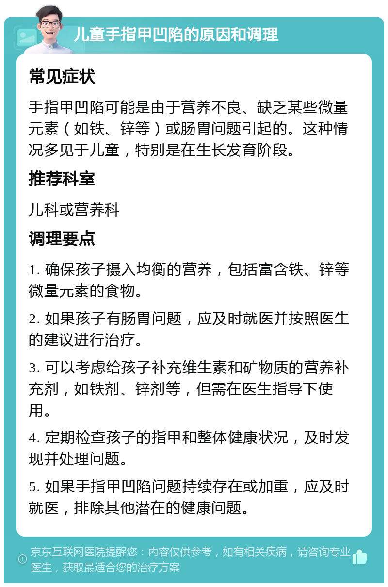 儿童手指甲凹陷的原因和调理 常见症状 手指甲凹陷可能是由于营养不良、缺乏某些微量元素（如铁、锌等）或肠胃问题引起的。这种情况多见于儿童，特别是在生长发育阶段。 推荐科室 儿科或营养科 调理要点 1. 确保孩子摄入均衡的营养，包括富含铁、锌等微量元素的食物。 2. 如果孩子有肠胃问题，应及时就医并按照医生的建议进行治疗。 3. 可以考虑给孩子补充维生素和矿物质的营养补充剂，如铁剂、锌剂等，但需在医生指导下使用。 4. 定期检查孩子的指甲和整体健康状况，及时发现并处理问题。 5. 如果手指甲凹陷问题持续存在或加重，应及时就医，排除其他潜在的健康问题。