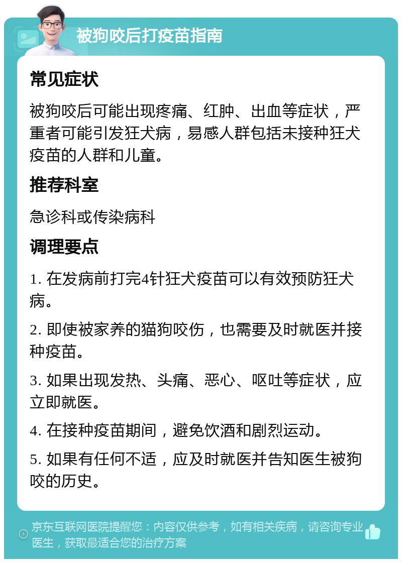 被狗咬后打疫苗指南 常见症状 被狗咬后可能出现疼痛、红肿、出血等症状，严重者可能引发狂犬病，易感人群包括未接种狂犬疫苗的人群和儿童。 推荐科室 急诊科或传染病科 调理要点 1. 在发病前打完4针狂犬疫苗可以有效预防狂犬病。 2. 即使被家养的猫狗咬伤，也需要及时就医并接种疫苗。 3. 如果出现发热、头痛、恶心、呕吐等症状，应立即就医。 4. 在接种疫苗期间，避免饮酒和剧烈运动。 5. 如果有任何不适，应及时就医并告知医生被狗咬的历史。