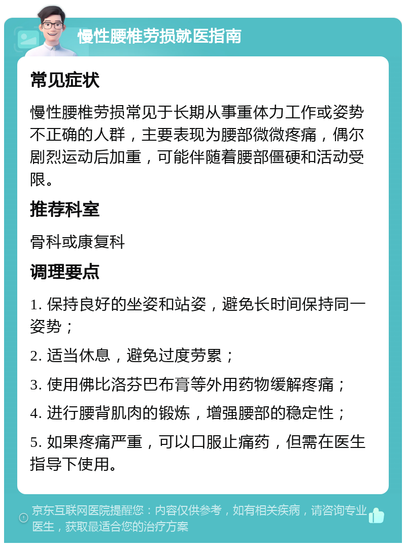 慢性腰椎劳损就医指南 常见症状 慢性腰椎劳损常见于长期从事重体力工作或姿势不正确的人群，主要表现为腰部微微疼痛，偶尔剧烈运动后加重，可能伴随着腰部僵硬和活动受限。 推荐科室 骨科或康复科 调理要点 1. 保持良好的坐姿和站姿，避免长时间保持同一姿势； 2. 适当休息，避免过度劳累； 3. 使用佛比洛芬巴布膏等外用药物缓解疼痛； 4. 进行腰背肌肉的锻炼，增强腰部的稳定性； 5. 如果疼痛严重，可以口服止痛药，但需在医生指导下使用。