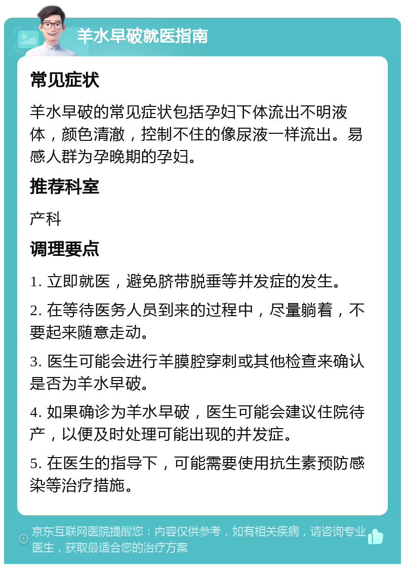 羊水早破就医指南 常见症状 羊水早破的常见症状包括孕妇下体流出不明液体，颜色清澈，控制不住的像尿液一样流出。易感人群为孕晚期的孕妇。 推荐科室 产科 调理要点 1. 立即就医，避免脐带脱垂等并发症的发生。 2. 在等待医务人员到来的过程中，尽量躺着，不要起来随意走动。 3. 医生可能会进行羊膜腔穿刺或其他检查来确认是否为羊水早破。 4. 如果确诊为羊水早破，医生可能会建议住院待产，以便及时处理可能出现的并发症。 5. 在医生的指导下，可能需要使用抗生素预防感染等治疗措施。