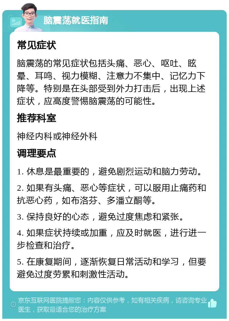 脑震荡就医指南 常见症状 脑震荡的常见症状包括头痛、恶心、呕吐、眩晕、耳鸣、视力模糊、注意力不集中、记忆力下降等。特别是在头部受到外力打击后，出现上述症状，应高度警惕脑震荡的可能性。 推荐科室 神经内科或神经外科 调理要点 1. 休息是最重要的，避免剧烈运动和脑力劳动。 2. 如果有头痛、恶心等症状，可以服用止痛药和抗恶心药，如布洛芬、多潘立酮等。 3. 保持良好的心态，避免过度焦虑和紧张。 4. 如果症状持续或加重，应及时就医，进行进一步检查和治疗。 5. 在康复期间，逐渐恢复日常活动和学习，但要避免过度劳累和刺激性活动。